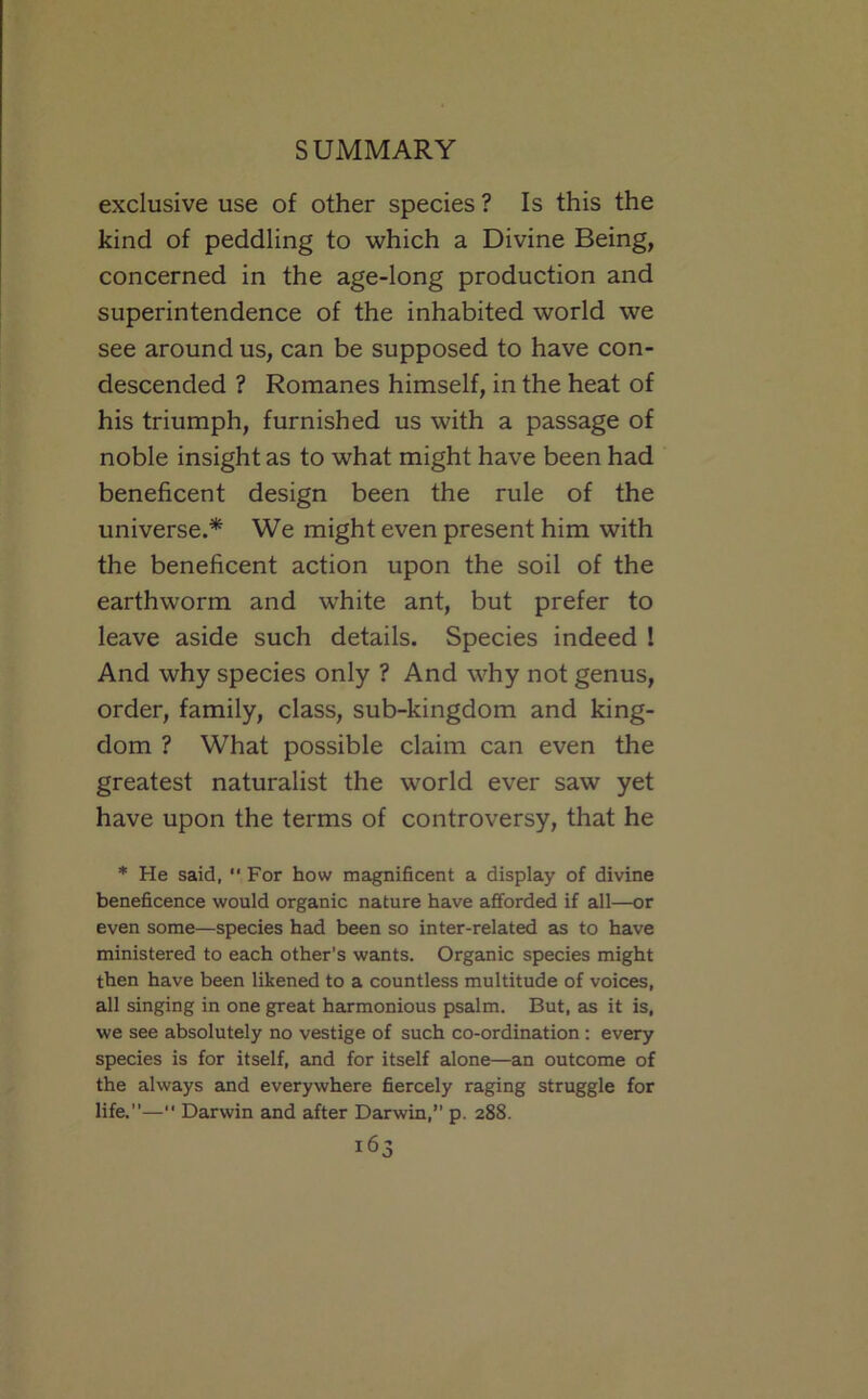 exclusive use of other species ? Is this the kind of peddling to which a Divine Being, concerned in the age-long production and superintendence of the inhabited world we see around us, can be supposed to have con- descended ? Romanes himself, in the heat of his triumph, furnished us with a passage of noble insight as to what might have been had beneficent design been the rule of the universe.* We might even present him with the beneficent action upon the soil of the earthworm and white ant, but prefer to leave aside such details. Species indeed 1 And why species only ? And why not genus, order, family, class, sub-kingdom and king- dom ? What possible claim can even the greatest naturalist the world ever saw yet have upon the terms of controversy, that he ♦ He said,  For how magnificent a display of divine beneficence would organic nature have afforded if all—or even some—species had been so inter-related as to have ministered to each other’s wants. Organic species might then have been likened to a countless multitude of voices, all singing in one great harmonious psalm. But, as it is, we see absolutely no vestige of such co-ordination: every species is for itself, and for itself alone—an outcome of the always cind everywhere fiercely raging struggle for life.”— Darwin and after Darwin,” p. 288.