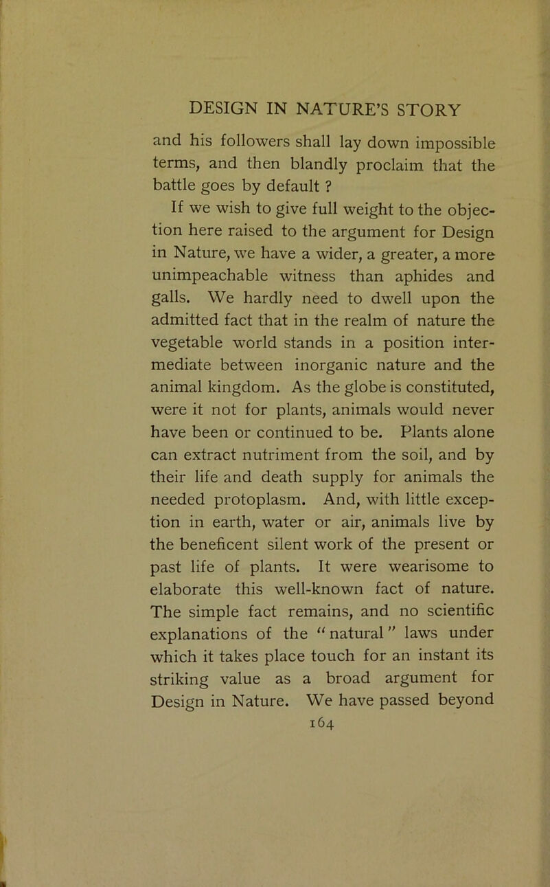 and his followers shall lay down impossible terms, and then blandly proclaim that the battle goes by default ? If we wish to give full weight to the objec- tion here raised to the argument for Design in Nature, we have a wider, a greater, a more unimpeachable witness than aphides and galls. We hardly need to dwell upon the admitted fact that in the realm of nature the vegetable world stands in a position inter- mediate between inorganic nature and the animal kingdom. As the globe is constituted, were it not for plants, animals would never have been or continued to be. Plants alone can extract nutriment from the soil, and by their life and death supply for animals the needed protoplasm. And, with little excep- tion in earth, water or air, animals live by the beneficent silent work of the present or past life of plants. It were wearisome to elaborate this well-known fact of nature. The simple fact remains, and no scientific explanations of the “ natural ” laws under which it takes place touch for an instant its striking value as a broad argument for Design in Nature. We have passed beyond