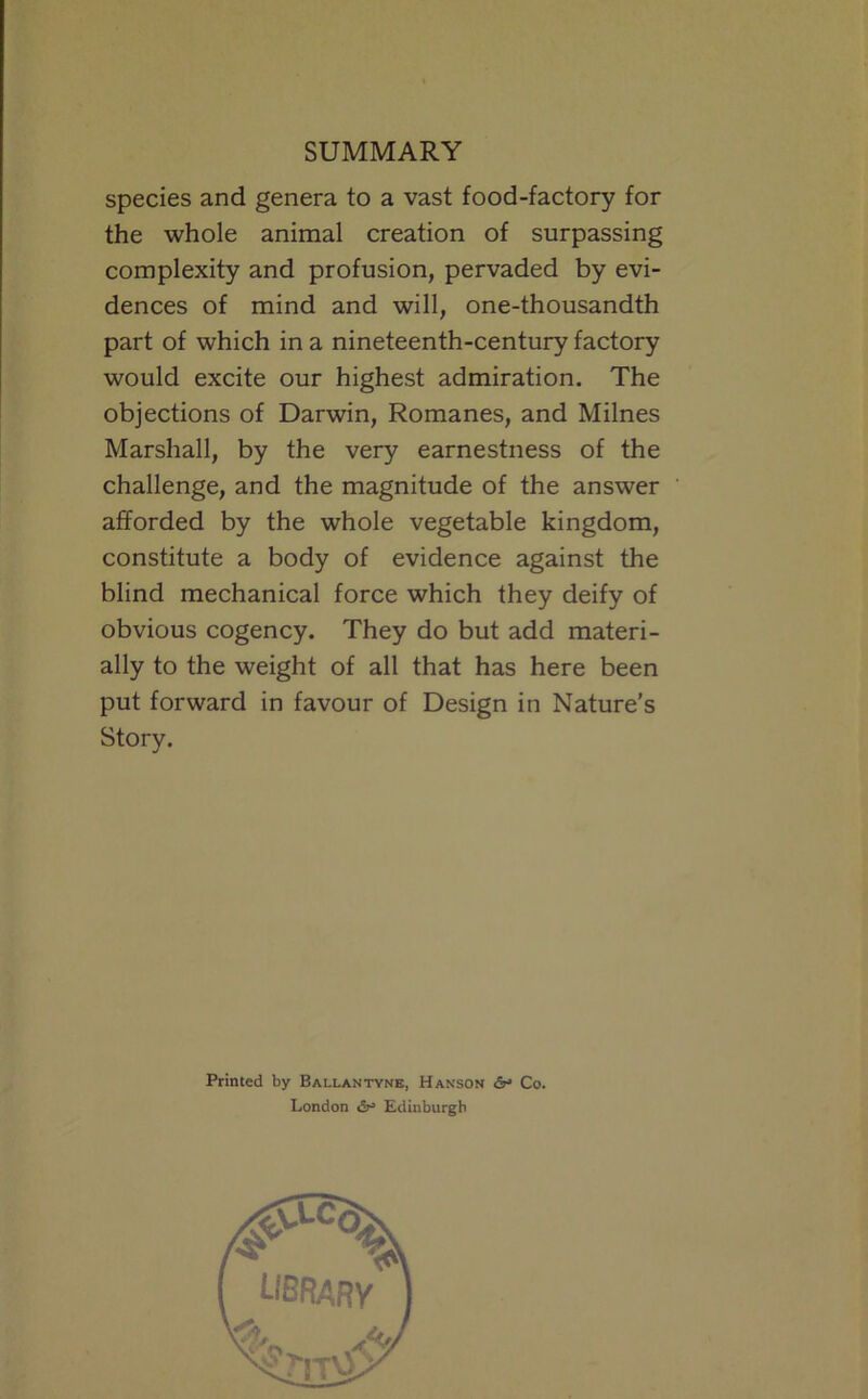species and genera to a vast food-factory for the whole animal creation of surpassing complexity and profusion, pervaded by evi- dences of mind and will, one-thousandth part of which in a nineteenth-century factory would excite our highest admiration. The objections of Darwin, Romanes, and Milnes Marshall, by the very earnestness of the challenge, and the magnitude of the answer afforded by the whole vegetable kingdom, constitute a body of evidence against the blind mechanical force which they deify of obvious cogency. They do but add materi- ally to the weight of all that has here been put forward in favour of Design in Nature’s Story. Printed by Ballantyne, Hanson <5t* Co. London Edinburgh
