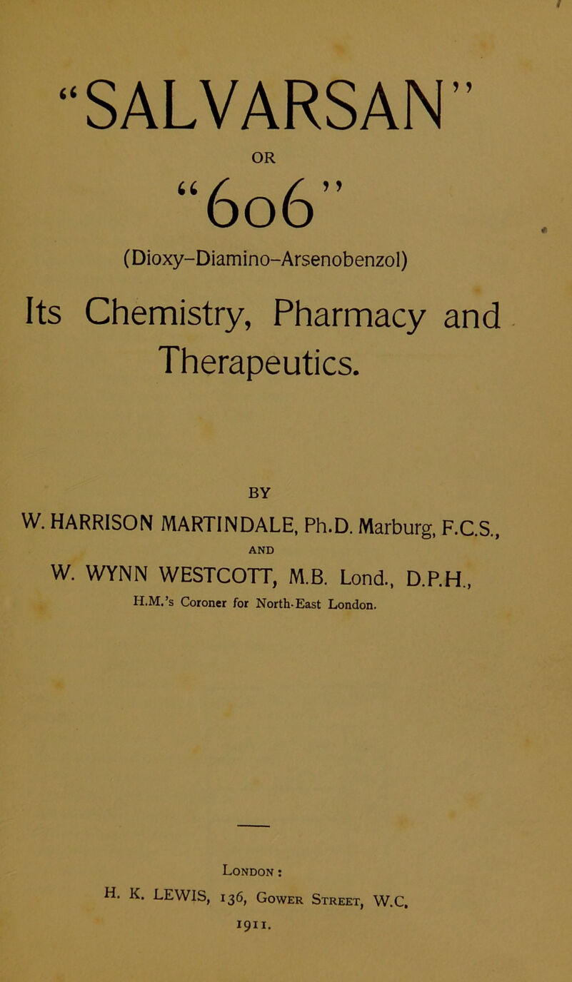 ? 5 U 5 ) (Dioxy-Diamino-Arsenobenzol) Its Chemistry, Pharmacy and Therapeutics. BY W. HARRISON MARTINDALE, Ph.D. Marburg, F.C.S., AND W. WYNN WESTCOTT, M.B. Lond., D.P.H., H.M.’s Coroner for North-East London. London: H. K. LEWIS, 136, Gower Street, W.C, 1911.