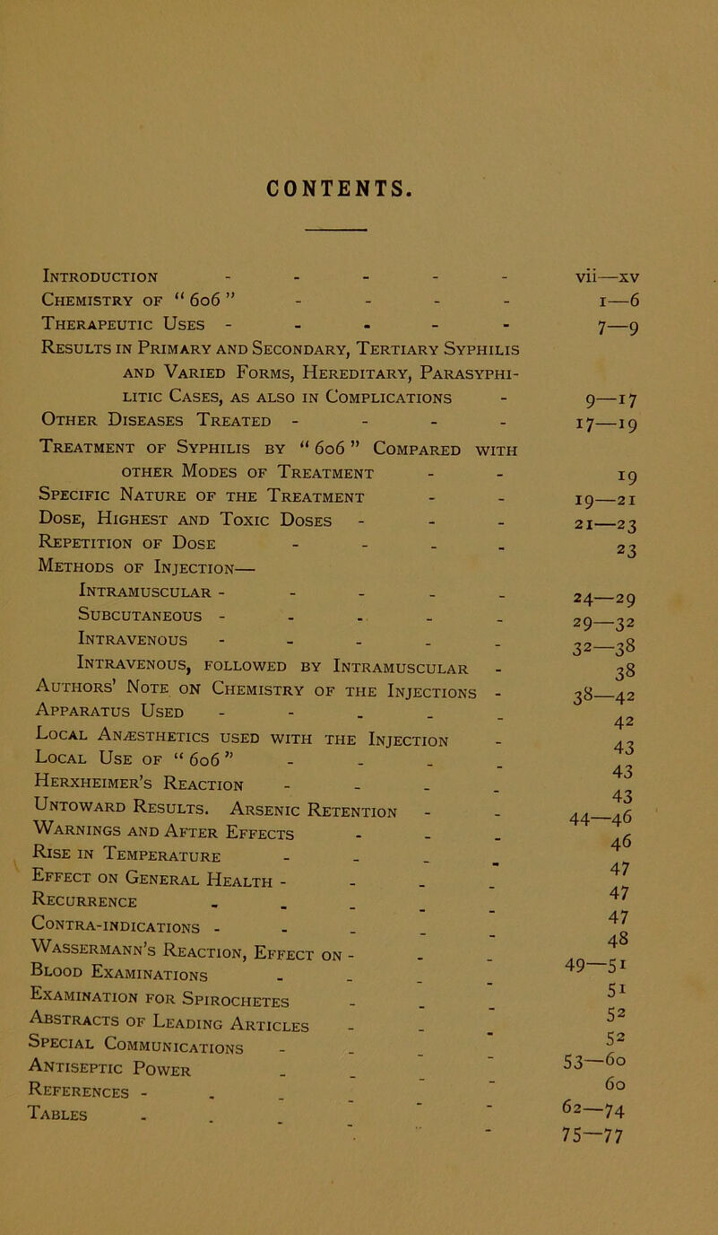 CONTENTS Introduction - Chemistry of “ 606 ” Therapeutic Uses - Results in Primary and Secondary, Tertiary Syphilis and Varied Forms, Hereditary, Parasyphi- litic Cases, as also in Complications Other Diseases Treated - Treatment of Syphilis by “ 606 ” Compared with other Modes of Treatment Specific Nature of the Treatment Dose, Highest and Toxic Doses - Repetition of Dose - Methods of Injection— Intramuscular ----- Subcutaneous ----- Intravenous - Intravenous, followed by Intramuscular Authors’ Note on Chemistry of the Injections - Apparatus Used - Local Anaesthetics used with the Injection Local Use of “ 606 ” Herxheimer’s Reaction - Untoward Results. Arsenic Retention Warnings and After Effects - Rise in Temperature - Effect on General Health - Recurrence ... Contra-indications - Wassermann’s Reaction, Effect on - Blood Examinations _ Examination for Spirochetes Abstracts of Leading Articles Special Communications Antiseptic Power References - Tables vii—xv 1—6 7—9 9—17 17—19 *9 19—21 21—23 23 24—29 29—32 32—38 38 38—42 42 43 43 43 44—46 46 47 47 47 48 49—5i 51 52 52 53—6o 60 62—74 75—77