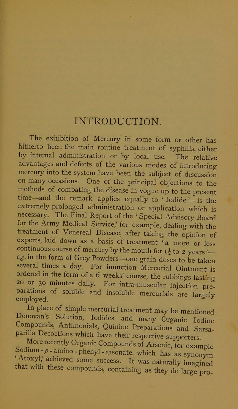 INTRODUCTION. The exhibition of Mercury in some form or other has hitherto been the main routine treatment of syphilis, either by internal administration or by local use. The relative advantages and defects of the various modes of introducing mercury into the system have been the subject of discussion on many occasions. One of the principal objections to the methods of combating the disease in vogue up to the present time—and the remark applies equally to ‘ Iodide is the extremely prolonged administration or application which is necessary. The Final Report of the ‘ Special Advisory Board for the Army Medical Service,’ for example, dealing with the treatment of Venereal Disease, after taking the opinion of experts, laid down as a basis of treatment fa more or less continuous course of mercury by the mouth for i \ to 2 years ’ e.g. in the form of Grey Powders—one grain doses to be taken several times a day. For inunction Mercurial Ointment is ordered in the form of a 6 weeks’ course, the rubbings lasting 20 or 30 minutes daily. For intra-muscular injection pre^ parations of soluble and insoluble mercurials are largely employed. & y In place of simple mercurial treatment may be mentioned Donovan’s Solution, Iodides and many Organic Iodine Compounds, Antimonials, Quinine Preparations and Sarsa- parilla Decoctions which have their respective supporters. More recently Organic Compounds of Arsenic, for example Sodmm-/.ammo-phenyi-arsonate, which has as synonym tww. Ieved some success. It was naturally imagined that with these compounds, containing as they do large pro-