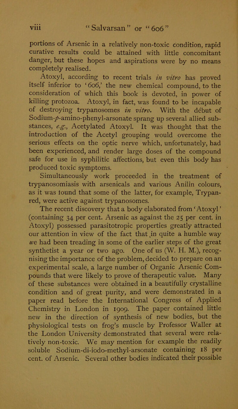 portions of Arsenic in a relatively non-toxic condition, rapid curative results could be attained with little concomitant danger, but these hopes and aspirations were by no means completely realised. Atoxyl, according to recent trials in vitro has proved itself inferior to ‘ 606,’ the new chemical compound, to the consideration of which this book is devoted, in power of killing protozoa. Atoxyl, in fact, was found to be incapable of destroying trypanosomes in vitro. With the debut of Sodium-/-amino-phenyl-arsonate sprang up several allied sub- stances, e.g., Acetylated Atoxyl. It was thought that the introduction of the Acetyl grouping would overcome the serious effects on the optic nerve which, unfortunately, had been experienced, and render large doses of the compound safe for use in syphilitic affections, but even this body has produced toxic symptoms. Simultaneously work proceeded in the treatment of trypanosomiasis with arsenicals and various Anilin colours, as it was tound that some of the latter, for example, Trypan- red, were active against trypanosomes. The recent discovery that a body elaborated from ‘Atoxyl ’ (containing 34 per cent. Arsenic as against the 25 per cent, in Atoxyl) possessed parasitotropic properties greatly attracted our attention in view of the fact that ,in quite a humble way we had been treading in some of the earlier steps of the great synthetist a year or two ago. One of us (W. H. M.), recog- nising the importance of the problem, decided to prepare on an experimental scale, a large number of Organic Arsenic Com- pounds that were likely to prove of therapeutic value. Many of these substances were obtained in a beautifully crystalline condition and of great purity, and were demonstrated in a paper read before the International Congress of Applied Chemistry in London in 1909. The paper contained little new in the direction of synthesis of new bodies, but the physiological tests on frog’s muscle by Professor Waller at the London University demonstrated that several were rela- tively non-toxic. We may mention for example the readily soluble Sodium-di-iodo-methyl-arsonate containing 18 per cent, of Arsenic. Several other bodies indicated their possible