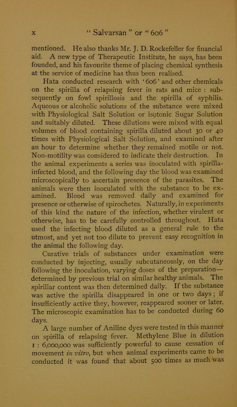 mentioned. He also thanks Mr. J. D. Rockefeller for financial aid. A new type of Therapeutic Institute, he says, has been founded, and his favourite theme of placing chemical synthesis at the service of medicine has thus been realised. Hata conducted research with ‘ 606 ’ and other chemicals on the spirilla of relapsing fever in rats and mice : sub- sequently on fowl spirillosis and the spirilla of syphilis. Aqueous or alcoholic solutions of the substance were mixed with Physiological Salt Solution or isotonic Sugar Solution and suitably diluted. These dilutions were mixed with equal volumes of blood containing spirilla diluted about 30 or 40 times with Physiological Salt Solution, and examined after an hour to determine whether they remained motile or not. Non-motility was considered to indicate their destruction. In the animal experiments a series was inoculated with spirilla- infected blood, and the following day the blood was examined microscopically to ascertain presence of the parasites. The animals were then inoculated with the substance to be ex- amined. Blood was removed daily and examined for presence or otherwise of spirochetes. Naturally, in experiments of this kind the nature of the infection, whether virulent or otherwise, has to be carefully controlled throughout. Hata used the infecting blood diluted as a general rule to the utmost, and yet not too dilute to prevent easy recognition in the animal the following day. Curative trials of substances under examination were conducted by injecting, usually subcutaneously, on the day following the inoculation, varying doses of the preparation— determined by previous trial on similar healthy animals. The spirillar content was then determined daily. If the substance was active the spirilla disappeared in one or two days ; if insufficiently active they, however, reappeared sooner or later. The microscopic examination has to be conducted during 60 days. A large number of Aniline dyes were tested in this manner on spirilla of relapsing fever. Methylene Blue in dilution 1 : 6,000,000 was sufficiently powerful to cause cessation of movement in vitro, but when animal experiments came to be conducted it was found that about 5°° times as much was