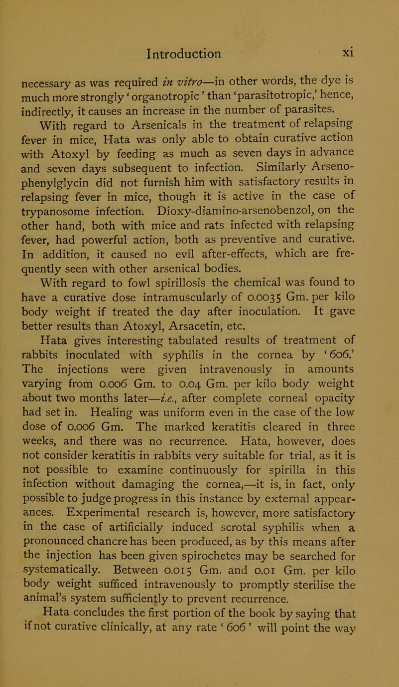 necessary as was required m vitro—in other words, the dye is much more strongly ‘ organotropic ’ than ‘parasitotropic,’ hence, indirectly, it causes an increase in the number of parasites. With regard to Arsenicals in the treatment of relapsing fever in mice, Hata was only able to obtain curative action with Atoxyl by feeding as much as seven days in advance and seven days subsequent to infection. Similarly Arseno- phenylglycin did not furnish him with satisfactory results in relapsing fever in mice, though it is active in the case of trypanosome infection. Dioxy-diamino-arsenobenzol, on the other hand, both with mice and rats infected with relapsing fever, had powerful action, both as preventive and curative. In addition, it caused no evil after-effects, which are fre- quently seen with other arsenical bodies. With regard to fowl spirillosis the chemical was found to have a curative dose intramuscularly of 0.0035 Gm. per kilo body weight if treated the day after inoculation. It gave better results than Atoxyl, Arsacetin, etc. Hata gives interesting tabulated results of treatment of rabbits inoculated with syphilis in the cornea by * 606.’ The injections were given intravenously in amounts varying from 0.006 Gm. to 0.04 Gm. per kilo body weight about two months later—i.e., after complete corneal opacity had set in. Healing was uniform even in the case of the low dose of 0.006 Gm. The marked keratitis cleared in three weeks, and there was no recurrence. Hata, however, does not consider keratitis in rabbits very suitable for trial, as it is not possible to examine continuously for spirilla in this infection without damaging the cornea,—it is, in fact, only possible to judge progress in this instance by external appear- ances. Experimental research is, however, more satisfactory in the case of artificially induced scrotal syphilis when a pronounced chancre has been produced, as by this means after the injection has been given spirochetes may be searched for systematically. Between 0.015 Gm. and 0.01 Gm. per kilo body weight sufficed intravenously to promptly sterilise the animal’s system sufficiently to prevent recurrence. Hata concludes the first portion of the book by saying that if not curative clinically, at any rate ‘ 606 ’ will point the way