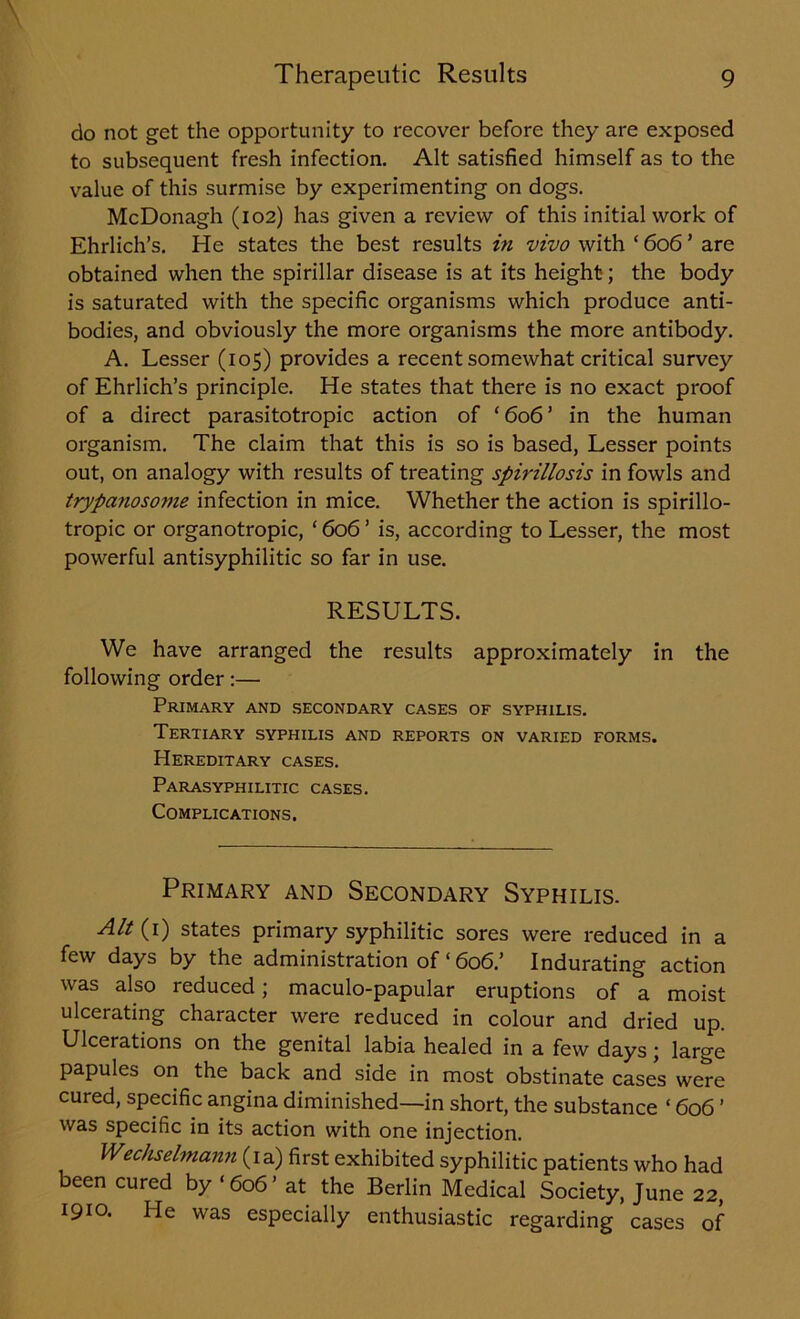 do not get the opportunity to recover before they are exposed to subsequent fresh infection. Alt satisfied himself as to the value of this surmise by experimenting on dogs. McDonagh (102) has given a review of this initial work of Ehrlich’s. He states the best results in vivo with ‘ 606 ’ are obtained when the spirillar disease is at its height; the body is saturated with the specific organisms which produce anti- bodies, and obviously the more organisms the more antibody. A. Lesser (105) provides a recent somewhat critical survey of Ehrlich’s principle. He states that there is no exact proof of a direct parasitotropic action of ‘606’ in the human organism. The claim that this is so is based, Lesser points out, on analogy with results of treating spirillosis in fowls and trypanosome infection in mice. Whether the action is spirillo- tropic or organotropic, ‘606’ is, according to Lesser, the most powerful antisyphilitic so far in use. RESULTS. We have arranged the results approximately in the following order:— Primary and secondary cases of syphilis. Tertiary syphilis and reports on varied forms. Hereditary cases. Parasyphilitic cases. Complications. Primary and Secondary Syphilis. Alt (1) states primary syphilitic sores were reduced in a few days by the administration of ‘ 606.’ Indurating action was also reduced; maculo-papular eruptions of a moist ulcerating character were reduced in colour and dried up. Ulcerations on the genital labia healed in a few days; large papules on the back and side in most obstinate cases were cured, specific angina diminished—in short, the substance ‘ 606 ’ was specific in its action with one injection. Wechselmann (ia) first exhibited syphilitic patients who had been cured by ‘ 606 ’ at the Berlin Medical Society, June 22, 1910. He was especially enthusiastic regarding cases of