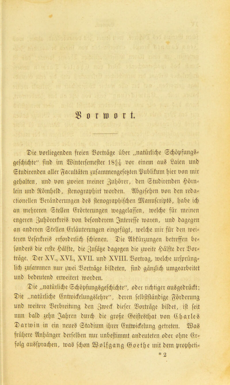 $ o r ü) o r t T>ie norliegenben freien 93orträge über „natürlidje ©d)öpfung§= gefehlte fmb im Vßinterfemefter 18££ nor einem au§ öaien unb ©tubirenbcn aller ^acultäten ^ufammengefebten ^ublifum t)ier non mir gehalten, unb non jweien meiner 3ul)örer, bcn ©tubirenben #örn= lein unb Dtömljelb, ftenographivt worben. Slbgefeljcn non ben reba* ctionellen Veränberungen bc§ ftenograpbifdjien 2TJanufcript3, l;abc id) an mehreren ©teilen Erörterungen weggctaffcn, weld>e für meinen engeren 3ul;nrcrfrei§ non befonberem 3ntcreffe waren, unb bagegen an anberen ©teilen Erläuterungen eingefügt, weldje mir für ben wei- teren Seferfveiö erforberlid) fd)ienen. £)ie 9Ibfürjungen betreffen be* fonberö bic erfte Hälfte, bie 3ufäj}e bagegen bie jlneitc Hälfte ber 93or= träge. £)er XV., XVI., XVIL unb XVIII. Vortrag, welche urfprüng* lief) Rammen nur jwei Vorträge bilbeten, fmb gänzlich umgearbeitet unb bebeutenb erweitert worben. 3>ie „natürliche ©cböpfungggefdjidiüe, ober richtiger auägebrücft: 2) ie „natürliche Entwicklungslehre, beren felbftfiänbige ^örberung unb weitere Verbreitung ben 3wed' biefer Vorträge bilbet, ift feit nun halb jefjn 3<*hrcn burd) bie Qro§e Eeifie8tl;at non EharlcS 3) arwin in ein neues ©tabium ihrer EntWicfelung getreten. 2Ba3 frühere Anhänger bcrfelben nur unbeftimmt anbeuteten ober ol;ne Er= folg auSfpracpen, Wa3 fd;on SBolfgang Eoetpc mit beut propl;eti=