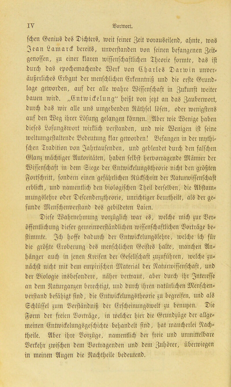 IY S3ovtt)ort. fd)en ©eniuS be§ S>ic&tcr8, »eit feiner Beit oorauäeilenb, al;nte, jnag 3ean ßantarcf bereite, unöerftanben oon feinen befangenen Beit* genoffen, ju einer Haren miffenfd;aft(id;en £f;corie formte, ba§ ift burd) ba§ epod;emad)cnbe SBerf oon ©l;arle§ Karmin unoer* äußerliches ©vbgut ber menfd;Iid;en ©rfenntniß unb bie erfte ©runb* lage gemorben, auf ber ade mal;re 2Biffenfd;aft in Bufunft meitcr bauen mirb. „©ntmidelung heißt oon jetd an ba§ Bau&clYmrt, burd; ba§ mir alle un§ umgebenben 9Mtl;fel löfen, ober menigftenS auf ben 2Beg il;rer ßöfung gelangen fönnen. Aber mie Aßenige l;aben biefeS ßofungSmort mirl'lid; oerftanben, unb mie 2öcnigcn ift feine meltumgeftaltenbc 33cbeutung Kar gemorben! ^Befangen in ber nn;tl;i= fd;en Srabition oon Sdßrtaufcnben, unb gcblcnbet burd; ben falfd;en ©lanj mächtiger Autoritäten, l;aben felbft I;erOorragcnbc SOfänner ber 2ßiffenfd;aft in bem ©iege ber ®ntmicfelung§tl;eorie nid;t ben größten $ortfd;ritt, fonbern einen gefäl;rlid;en Otücffd;ritt ber Aaturmiffcnfcßaft crblkft, unb namentlid; ben biologifd;en $l;eil berfelben, bie Abftam* inung81el;rc ober T)efcenbenjtl;eorie, unrichtiger beurteilt, a(8 ber ge* funbe 2Ucnfd;cnoerftanb bc3 gebitbeten öaien. SDiefe 2öal;rnc(;mung Oorji'tglid) mar e8, meld;e mtd; jur 23er* öffcntlid;ung biefer gemeinocrftänblid;en miffenfd;aft(id;cn SBorträge be* ftimmte. 34) hoffe baburd; ber ©ntmicfelung§lel;re, meld;e id; für bie größte Eroberung be8 menfd;lid;en ©cifteS halte, mändjen An* bänger and; in jenen Greifen ber ©efc(lfd;aft jujufübren, mcldje ju* näd;ft nid;t mit bem empirifd;cn Material ber Aaturmiffenfd;aft, unb ber 23iologie inSbcfonbere, näl;er oertraut, aber burd; il;r fjjntereffe an bem Aaturganjen bcred;tigt, unb burd) ihren natürlichen 2J?enfd;en* oerftanb befähigt ftnb, bie ©ntmicfelungStheorie ju begreifen, unb a(8 ©d;liiffel jum 23erftänbniß ber ©rfd;cinung§mc(t ju benujjen. £>ie fform ber freien 23orträge, in meldjcr l;ier bie ©runbjiige ber allge* meinen ©ntmicfelung§gefd;id;tc bel;anbe(t ftnb, l;at mancherlei Aad;* theile. Aber il;re 23or$üge, namentlid) ber freie unb unmittelbare 23erfef;r jmifeben bem 23ortragenben unb bem Bol;örer, übermiegen in meinen Augen bie Aad)tl;cile bebcutenb.