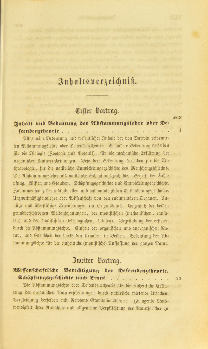 SnfjnltSöerjeidjuift (Eitler Hodraij. ©eite unfc S$c&ctttuttg 6er sröftammuttgSleJire o&ct T>c- fcciibnijtlKonc 1 2ltlgemeine SSebeutung iinb toefentlid)er Snljalt ber non ©artoin reformir* ten 2lbftamtnung8lel)re ober Oefcenbenjttjeorie. SBefonbcve SBebeutung öerfelbeit für bie ^Biologie (Zoologie uiib 23otauif), für bie medjanifdje Srfläruug ber organifdjen Diaturcrfdjeiuuugen. SSefonbere 33ebeutung berfelben für bie 2lm tljropotogie, für bie natürlidje Entnndclnngegcfdndjtc beö 2J?enfd)cngefd)led)tS. Oie 21bftammung§lcl)re als natürlidje ©djopfungSgefdjidjte. SSegriff ber @djö= fjfung. SBiffen unb ©lauben. @d)öpfung8gefdjid)te uub ©ntloidelungSgefdjidjte. 3ufammenljang ber inbibibucüen unb balciontologifdjen ©nttr>icMung8gefd)id)te. Unjtnecfmäfjigfeitäleljre ober SBiffenfdjaft bon ben rubimeutdren Organen. Un= nü^e unb überflüfftge ©inridjtuugeu im Organismus, ©egenfalj ber beiben grunbberjdjiebenen SMtanfdjauungen, ber mouiftifdjen (medjauifdjen, caufa= len) unb ber bualiftifdjen (teleologifdjcn, bitalcu). SSegrünbung ber erfteren burd) bie IbftammungSleljre. Sinljeit ber organifdjen unb anorganifdjett tur, unb ©leidjljeit ber töirfenben Urfadjen in SSeiben. 23ebeutung ber 21b* ftammungSleljre für bie eintjeitlidje (mouiftifdje) 21uffnffung ber ganjen fftatur. 3meiter Vortrag. aßiffenfdxtftlidje Jöcrecfttigung 6er ©efcenfccnjtlKOtie. <Sd>c£ftmg$gefd)i<f)te ttadj ßimte 20 Oie 21bftammungSlel)re ober Ocfceubeitjtljeorie als bie einljeitlidje SrtlcU rung ber organifdjen 9laturerfd)ciuungen burd) natürlidje toirlenbe llrfadjcn. 23erglcid)uug berfelben mit 9leloton8 ©rabitatiouStljeorie. ^mingenbe 2totl)* roenbigfeit itjrer 21nnatjme unb allgemeine SBcrpflid)tnng ber Sttaturforfdjer 51t