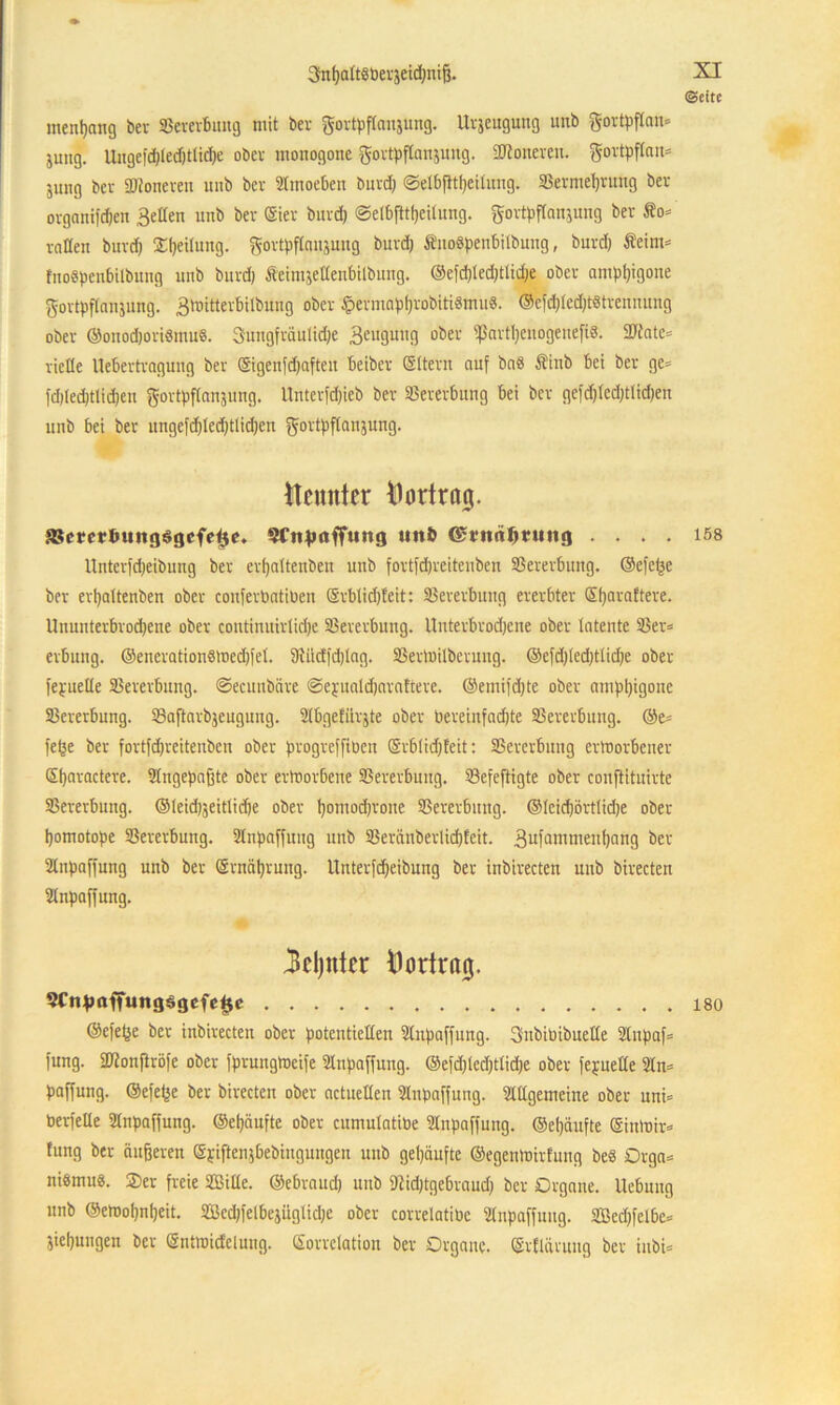 Snf)alt«Pevjeid)nif3. ©eite mentjang bev SSevevbung mit bev govtpflanjung. Urzeugung unb govtpflan* jung. Uuge)d)ledjtlid)e obev monogone govtpflaujuug. Sftoneveu. govtpflan* jung ber Moneren unb bev Slmoeben buvd) @elbfttl)eilung. SSevmeljvung bev ovganifd)en 3e£ten unb bev (Siev buvd) @etb|ltl)eilung. govtpflanjung bev to* vollen buvd) Leitung, ftovtpflanjung buvd) ÄuoSpenbilbnng, buvcl) Äeint* fnoSpcnbitbung unb buvd) fteinijellenbilbung. @cfd)led)tlid)e obev amp()igoue fffovtpftanjung. 3mittevbilbung obev £evmapl)vobitiSmuS. @cfd)lcd)t§tvenuuug obev ©onod)oviSmu8. Sungfväulid)e 3eiI3mi!) obev ißavfl)cnogenefi§. 2ftatc= vielte Itebevtvagung bev ©genfdjaften beibcv CSttevn auf ba8 Äiub bei bev ge* fd)led)tlid)eu ft-ovtpflanjung. Untevfdjieb bev SSevevbung bei bev gefd)tcd)tlid)en unb bei bev nngefd)led)tlid)en fffovtpflanjung. Neunter Hortrag. SScrcrtnntgögcfe^e. SCnjmffHng »nb ©rnnfmutg . . . . 158 Untcvfd)eibung bev evljaltenben unb fovtfdjveitenben SSevevbung. ®efe£e bev evtjattenben obev confevPatiüen ©vblidjfeit: SSevevbung evevbtev ©ijavafteve. Uuuutevbvod)ene obev continuivtidje SSevevbung. Untevbvodjene obev latente SSev* evbung. ©encvationsmed)fel. 9iüdfd)Iag. SSevloilbevung. ©efd)led)tlid)e obev fepuelle SSevevbung. ©ecunböve @epuatd)avafteve. @emifd)te obev amppigone SSevevbung. SSaftavbjcugung. Slbgefiivjte obev Peveinfad)te SSevevbung. ©e= fefje bev fovtfd)veitenbeu obev pvogveffiben ©vblidjfeit: SSevevbung evtoovbenev ©fjavacteve. Stngepajjte obev evtuovbene SSevevbung. SSefeftigte obev conftituivte SSevevbung. ©leidjjeitlidje obev !)omod)vone SSevevbung. ©leidjövtlidje obev tjomotope S3evevbung. Stnpaffuug unb SSevänbevIidjfeit. 3ufanimenl)nng bev Slnpaffung unb bev ©ntciljvung. llutevfdjeibung bev inbivecten unb bivecten Stnpaffuug. 3d)«tcr t)ortra0. 5CtHmffung$gcfef$e 180 ©efe^e bev inbivecten obev potentiellen Slnpaffung. Subiüibuelle Stupaf* fung. SDZonftvöfe obev fpvungtoeife Slnpaffung. ©efd)led)tlid)e obev fepuelle Sin* paffung. ©efefje bev bivecten obev achtelten Slnpaffung. Stilgemeine obev uni» bevfelle Slnpaffung. ©etjciufte obev cumutatiPe Slnpaffung. ©cljciufte ©intoiv* fung bev äußeven ©yiftenjbebiuguugen unb gekaufte ©egenioivfung be§ Dvga* niSmug. 2)ev freie Sille, ©ebvaud) unb 9Zid)tgebvaud) bev Dvgane. Uebung unb @emol)nl)eit. Scd)felbejüglid)e obev covvelatiPe Slnpaffung. Sed)felbe* jieljungen bev ©ntroitfeiuug. ©ovvetation bev Dvgane. ©vflüvuug bev iubi*