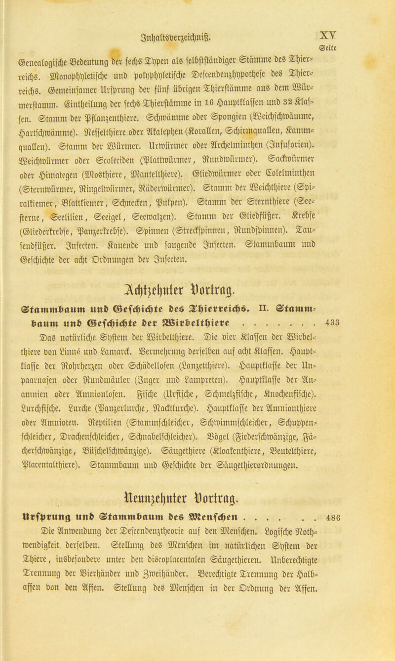 XY «Seite ©enealogifepe Sebeutung ber fed)8 Sppen als felbftftanbigev Stämme beS Spier* veidjs. SDfonopppletifdpe unb poiqpppletifd)e Sefcenbenjpppotpefe be« Spier* reid)8. ©emeinfamer Urfprung ber fünf übrigen Spierftämme au« bem 2ßür* merftamm. ©intpeilung ber fcd)S Spierftämme in 16 Ipauptflaffen unb 32 Slaf* fcn. Stamm ber ißflanjentpiere. Sdptnämme ober Spongien (Sßeicpfcplbämme, fpartfdjtoämme). SReffeltpiere ober 2Ha(ept>en (ÄoraDen, Sd)iratquaßen, Samtn* quaßen). Stamm ber SBttrmer. Urtoürmer ober Strcpelmintpen (Snfuforien). Sßeidpbürmer ober Scolecibeit (ißlatttoürmer, fRunbtottrmer). Sacfmürmer ober £imategen (SRoStpiere, 9)?nnteltpicre). ©liebtnürmer ober SoTelmintpen (Sterntoürmer, ßtingellbiirmer, SRäbertoürmer). Stamm ber SBeicptpiere (Spi* ralfiemer, »lattfiemer, Scpneden, Pulpen). Stamm ber Sterntijiere (See* fterne, Scelilien, Seeigel, Seetoaljen). Stamm ber ©liebfüfjer. trebfe (©lieberfrebfe, IfSanjertrebfe). Spinnen (Strecffpinnen, SJtunbfpinnen). Sau* fenbfüfjer. Snfecten. Sauenbe unb faugenbe Snfecten. Stammbaum unb ©efcpidjte ber ad)t Drbnungen ber 3nfecten. Id)t3el)ittcr Dortrßjj. »tammbaum unb ©cfdjteptc bcö fSIjietccicßö. n. Stamm bautu unb ©cfeftiebte ber aßitbclt^icrc SaS natiirlidje Stiftern ber SBirbcltpiere. Sic hier filaffen ber Sßirbel* tpiere bon 8inn<5 unb Samard. SSermeprung berfelben auf ad>t Stoffen. §aupt= Haffe ber SRoprperjen ober Sd)äbellofen (Sanjettpiere). £>auptflaffe ber lln* paarnafen ober SRuubntäuler (Snger unb Lampreten). §auptflaffe ber 21n* amnien ober 21mnionlofen. gifdje (Urfifdje, Sd;meljfifdje, Snocpenfifdje). 2urd)fifd}e. Surdje (fßanserlurdjc, fftadtlurdjc). §auptl(affe ber 2Imniontpiere ober Slmuiotcn. üteptilien (Stammfd)leid)er, Sd)lbimmfd)leid)er, Scpuppen* fdileidjcr, Sracpetifdjleicper, Scpnabelfdjlcicper). SBögel (gieberfdilbänjige, gä* cperfcptoänjigc, Süfdielfdjtoänjige). Säugetiere (Sloafentpiere, SSeuteltpiere, 9ßlacentaltpiere). Stammbaum unb ©efdjidjte ber Säugetpierorbnungen. tlcnujeljntcr Mortrai}. Urfprung unb Stammbaum bcs Wtcnfcpcn Sie Slnmenbung ber Sefcenbeustpeorie auf ben SJienfdjen. Sogifdje 9iotp= toenbigfeit berfelben. Stellung beS SDteitfdjen im natilrlicpen Spftcrn ber Spiere, itiSbefoubcrc unter beu biScoplaceutaten Säugetieren. Uubcred)tigte Srennung ber S3ierpänber unb 3toeipäuber. SBerecptigte Srenuuug ber £>alb* affen bon ben Slffen. Stellung beS üföenfdpen in ber Drbnung ber 2tffen. 433 486