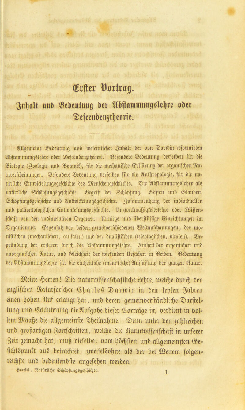 (ErHer Vortrag. $nf)alt unb (öebeutttng ber $I)ftflmmung$Iel)re ober ^efcenbenstljeorte. älügemeiite Sebeutuug unb toefentlidjer Sntjalt ber üou SDartoin vefovmivten 3fl>jlaminung8lel)re ober Ocfcenbenjtljeorie. SSefonbere Sebeutung berfelbeit für bie ©iologie (3oologie unb SBotanif), für bie medjflnifdje (Srflörmtg ber organtfdjcn (Jia* turerfdjeinungeu. Sßefoubcrc 33ebeutung berfcl&en für bie Slntyropotogie, für bie na» tiivlidje @ntlrtideiuug8gcid)id)tc beö $Dien)d)cngcid)led)t8. Oie 2lbftammung8lef)re als natürlidje @d)öpfung8gefd)id)te. begriff ber @d)opfung. SBiffen unb ©tauben. @d)öpfung8gefd;id)te unb (SntmicfelinigSgefdiidjte. 3llfammcni)ang ber inbibibneüen unb paläontologifdjen (SnttoicfetungSgefdjicfjte. Itnätrecfmäßigfeitslefjre ober SSiffcn- fepaft bon ben rubhnentären Organen. Unnüfce unb iibevfliiffige Sinridjtungen im Organismus, ©egenfa^ ber beiben grunbberfdjiebcnen SBeltanfdjaunngen, ber mo» niftifd)en (meebanifdjen, cauialen) unb ber bualiftifdjcn (teleologifdjen, bitaten). 23e» grünbung ber erfteren burd) bie 2tbfiammuug8let)re. ©infyeit ber organifdjen unb anorganifdjeit 9iatur, unb ®(eid;l)eit ber mirfenben Urfacben in SBeiben. SSebeutung ber SlbftammungSlcIjre für bie einljeitlidje (monifiifd)e) Stuffaffung ber ganjen fßatur. ÜHcine Herren! £>ie naturUnffcnfcfiaftlicfjeSeßre, meiere bureß ben englifeßen Dtaturforfcßer (EßarleS Karmin in ben lebten 3o^ren einen ßoßen (Huf erlangt ßat, unb beren gemeinoerftänblicßc 3)arpel* lung unb (Erläuterung bie Aufgabe biefer (Borträge ift, oerbient in ool* lern ÜHaaße bie aligcmeinfte dßeünaßmc. $)enn unter ben jaßlreicßen unb großartigen fyortfeßritten, loelcße bie iBaturtüiffenfcßaft in unferer 3eit gemalt ßat, muß biefelbe, oom ßöcßften unb aügemeinften ©e* {icßtSpunft au« betrachtet, jtoeifelSoßne als bet bei Söeitem folgen» reießfte unb bebeutenbfie angefeßen toerben.