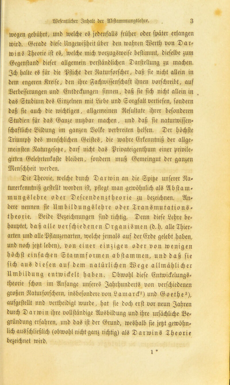 megen gcbiiljrt, unb meldje eS jebenfatlS früher ober [pater erlangen mirb. ©erabe bicfc Ungetoijjf)eit über ben Satiren Sfflertl) oon 2)ar* minS Sljeorie ift cS, rudere mtd) oorjugSmeifc beftimmt, biefelbe §um ©egenftanb biefer allgemein oerfiänblicfjen Darftellung ju machen. 3$ Ijalte eS für bie ^flicfit ber Dtaturforfcfjer, bafj fte nid;t aOein in bem engeren Streife, ben il;re gadjmiffenfdjaft ifnten Oorfdmeibt, auf 23erbe[ferungen unb ©ntbeefungen [innen, ba§ fte fief) nidjt allein in baS ©tubimn beS ©injelnen mit Siiebe unb ©orgfalt oertiefen, fonbern ba§ fte audp bie mistigen, allgemeinen Dtefultate iljrer befonberen ©tubien für baS ©anje nuijbav machen, unb ba§ fie naturmiffen* fd)aft(id)c 23ilbung im ganzen Sßplfe oerbreiten Reifen. £>cr I)öc£)fte Sriumpl) be8 menfd;lid;en ©cifteS, bie mal)re ©rfenntnip ber allge= meinfen Diaturgefebc, barf iüd)t baS $rioatcigentl;um einer prioile* giften ©elelmtenfafte bleiben, fonbern mu§ ©emeingut ber ganjen OJtenfd)t)eit roerben. $>ie Sljeorie, mc(d)e burd) Karmin an bie ©pijje unferer ifta* turerfenntnijj geftcllt morben ift, pflegt man gemöl;nlid) als Slbfiam* mungSlef)re ober 3)efcenbenjtI;eorie ju bejeidmett. 21n* bere nennen fte UmbilbungSletjre ober $ran§mutationS* 11) eo r i e. 23eibe iBejcidmungett ftnb richtig. 3)enn biefe ßel;re be= Rauptet, ba§ alle oerfc&iebenen DrganiSmen (b.i>. alleXfner* arten unb alle$flan§enarten, meldje jemals auf berßrbe gelebt fjaben, unb nod) jeßt leben), Oon einer einzigen ober oon ioenigen I)öd)ft einfachen ©tammformen abfiammen, unb bajj fie fid) auS biefen auf bem natürlichen 2ßege al!mät)(idjer Umbilbung entmicfelt haben. Dbmolü biefe ©ntmicfelungS* tljeorie fcfmn im Anfänge unfereS 3at>rljunbertS oon oerfdpebetten großen 9taturforfd)em, inSbefonbere oon ßamarcf2) unb ©oetfje3), aufgeftelit nnb oerttjeibigt mürbe, f)at fte boef) erft oor neun 3al;ren burd) Karmin il;re oolljMnbige SluSbilbung unbil;rc urfädjlidjc 23e* grünbung erfahren, unb baS ift ber ©runb, meSfjalb fte jefct gemöfm» (id) attSfdjließlid) (obmofjl nicf)tgattj richtig) als 3)arminS 3:^eorie bejeidmet mirb. l *