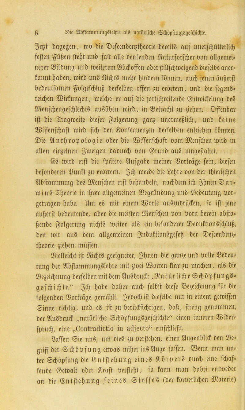 3ej$t bagegen, too bie 2)efcenbenjt^eorie bereits auf unerfdjütterlid) fefien $üfjen ftel;t unb faft alle benfenben 9^aturforfd;er non allgemein nerer 33ilbung unb Weiterem 231icf offen ober ftitlfd^weigenb biefelbe aner= fanntfmben, Wirb un§ 9tid)tg mef)r Ijinbern fönnen, aud; jenen äujjerft bebeutfamen $olgefd)lufj berfelben offen ju erörtern, unb bie fegen§* rcidjen SBirfungen, Welche er auf bie fortfdneitenbe (Sntwidelung be§ 9}ienf($engefd)led)t§ auSübcn wirb, in 23etrad;t ju jieljen. Offenbar ift bie Tragweite biefer Folgerung ganj unermeßlich, unb feine Söiffenfdjaft Wirb fid) ben Stonfcqucnjcn berfdben entließen fönnen. Die Slntljropologic ober bie 2öiffenfd;aft oom iDtenfd)cn wirb in allen einzelnen Steigen baburd; non ©runb au8 mngcftaltet. @8 wirb erji bie fpätere Slufgabc meiner 23orträge fein, biefen befonberen IjJunft ju erörtern. 3$ Werbe bie Seine oon ber tßierifeßen 2l6fiannnung beö URcnfdjcn erft befjanbeln, nad;bem ich SfmenSDat* loinS SLßcorie in ihrer allgemeinen SBegrünbung unb 93cbcutung oor* getragen habe. Um cd mit einem 2öortc au^itbrücfcn, fo ift jene tiufjerfi bebcutenbe, aber bie mciften iDtcnfcben oon Oom herein abfto* fjenbe Folgerung nid)t8 Weiter als ein befonberer OebuftionSfdjlujj, ben wir auS bem allgemeinen ^nbuftionSgefcj} ber Oefcenbenj* tl;coric jiel;en müffen. IBiclleidit ift DtidjtS geeigneter, 3f)nen bie ganje unb oolle 23ebeu= tung ber StbjtammungSlebre mit jloei Hßorten f'lar ju madjen, als bie 23ejeid)nung berfelben mit bem SluSbrutf: „SJtatür lid) e©d)öf>fungS* gcfcbicbtc. j)abe bal;cr and) fclbft biefc ^Bezeichnung für bie fotgenben SBorträgc gewählt. 3cbod) ift bicfelbc nur in einem gewiffen ©innc ridjtig, unb eS ift ju berücffid;tigen, baß, fireng genommen, ber SluSbrucf „natürliche ©d)öf)fung8gcf<$id)te einen inneren 2öibcr* fprud), eine „Contraclictio in adjecto“ einfd)liejjt. ßaffen ©ie unS, um bieS ju oerfteßen, einen Slugenblicf ben 23e* griff ber ©dfopfung choaS näßer in8 9Iugc faifen. 2öenn man un= tcr ©cßößfung bie (£ntfteßung eines Storp crS burd) eine fd;af* fenbe ©eWalt ober Straft oerfteßt, fo fann man babei entmeber an bie ®ntjtel;ung .feines ©toffeS (ber förderlichen Materie)