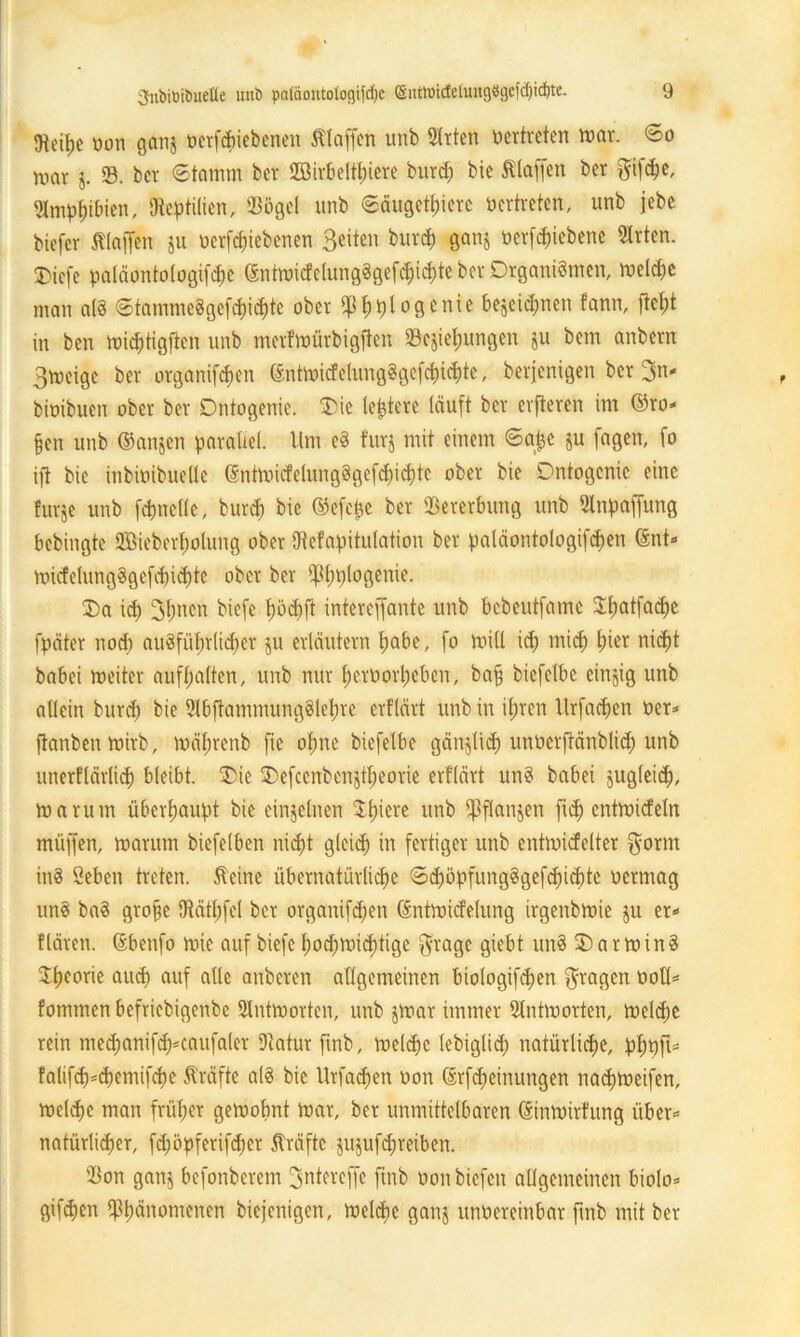 fteilje oon ganj üerfcbiebcnen klaffen unb Sitten vertreten war. So niar j. 33. bet Stamm bet 2öirbeitl)iere burd) bie klaffen ber $ie, Simphibien, (Reptilien, 93ögel unb Säugetiere oertreten, unb jebc biefer Waffen 511 oerfdjiebenen Beiten burch ganj öerfdjiebene Sitten. Dicfe paläontologifäe ©ntwicfclung8gefchid)te bet Organismen, welche man als Stamme8gefd)id)te ober ^^logenie bekämen fann, fleht in ben wichtigen unb mcrfwürbigjtcn 33ejiel;ungen ju bem anbern Bmeige bet otganifdjen (Snttt)icfe1ung«gefct)ic^te, betjenigen ber 3n- bioibuen ober bet Dntogenie. $ie teuere läuft ber elfteren im ©ro- hen unb ©anjen parallel. Um e8 t'urj mit einem Sajje ju fagen, fo ift bie inbiüibuelle ©ntwicfelung8gefchicbte ober bie Dntogenie eine futje unb fdjnelle, burd) bie ©efepc ber Vererbung unb Slnpaffung bebingte SBieberfwlung ober Ütefapitulation bet Paläontologien ©nt- Wicfelung8gefcbid)te ober ber iplogenie. (Da id) Bbnen biefe fwd)ft interejfante unb bebeutfame Sljatfadje fpäter noch ausführlicher ju erläutern habe, fo mitl id) mid; t)ier nicht babei meiter aufhalten, unb nur fjeroortjeben, ba§ biefelbc einzig unb allein burd) bie 3lbftammung81el;re erflärt unb in ihren Urfacben oer- ftanbenwirb, wäl;renb fie ohne biefelbc gänjlid) unoerftänblid) unb unerfläri bleibt. $ie ®efcenbenjt|eorie erflärt un8 babei zugleich, loa rum überhaupt bie einzelnen Xf)iere unb fPflanjen i entmicfeln müffen, marum biefelben nicht gleich in fertiger unb entmiefetter ftotnt in8 Seben treten. Sleine übernatürliche Sd)öpfung8gefchichte oermag un8 ba8 grope (Räthfcl ber organifd)en ©ntwicfelung irgenbtoie ju et- fläten. ©benfo mie auf biefe hod;mid)tige $rage giebt un8 £)ar win8 Jhtorie auch auf alle anbeten allgemeinen biologien fragen üoH- fommen befriebigenbe Slntroorten, unb jwar immer Slntworten, weld)e rein mechanifch-caufaler Statur ftnb, welche lebiglid) natürliche, phpfi- falifch-äjemifdje Kräfte a(8 bie Urfadjen oon ©rfdjeinungen nachweifen, welche man früher gewohnt War, ber unmittelbaren ©inwirfung über- natürlicher, fd)öpferifd)ct Kräfte $ujufd)reiben. Sion gan$ befonberem Bntereffe ftnb oonbiefen allgemeinen biolo- gien iänomenen biejenigen, welche ganj unoereinbar ftnb mit ber