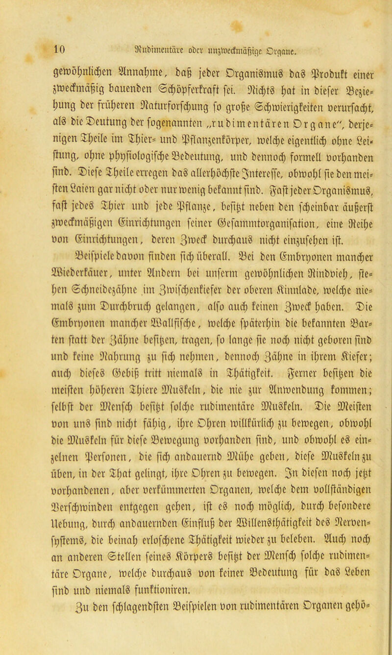 gemöfmlid;en SInnafnne, ba§ jeber Organismus baS $robuft einet jtoeifmäfig bauenben ©$öpferfraft fei. 91id;tS l;at in biefer Sejie* l;ung ber früheren 9taturforfd;ung fo grafe ©djmierigfeiten üerurfadft, a(ä bicOeutung ber fogenannten „rubimentären Organe, berje* nigen Steile im Silier* unb ißflanjenförfier, meld)c eigentlich ohne Cei« finng, ol;ne pb)pfto(ogifc^c ©cbeutung, unb bennod; formell oorljanben finb. Oiefc Sl;cüe erregen baS al(cr(;öd)fle3ntereffe, obmofjlftebenmei* ftcnßaien gar nid;t ober nurmenigbcfanntftnb. $afi jeber Organismus, fafl jebcS Silier unb jebe i^flanje, befifjt neben ben fdjeinbar äuferfi jmedmä&igen Sinridjtungen feiner ©efammtorganifation, eine Dtcifje oon Gsinriddungen, beten 3^ecf bur$au8 nicht cin$ufef;cn ift. 93eifpielebaoon finben ftd) überall. 23ei ben (Smbrponen mancher Söieberfäucr, unter 3Inbcrn bei unferm gcmöt;nlid)en ütinboiel;, ftc* I;en ©chncibejäfmc im Boüfdjenficfer ber oberen Stinnlabe, meldfe nie* ma(3 jurn Ourchbrud) gelangen, alfo and) feinen 3iwcf haben. Oie ©mbn;oncn mancher 2Ballfifd)C, meld;c fpäterl;in bic befannten 93ar* ten ftatt ber 3Äl;ne befi^cn, tragen, fo lange fic nod; nicht geboren finb unb feine Dlaljrung ju fid; neunten, bennod) 3äf)ne in ihrem tiefer; and; biefeS ©ebif) tritt niemals in Sfjätigfeit. ferner befreit bie meiften höheren Sl;icrc 9JiuSfc(n, bic nie jur Slntuenbung fommen; felbft ber 99icnfd; bcftfjt fold;c rubimentäre iüiuSfcln. Oie 9)ieiften non unS finb nid;t fällig, if>re Ohren millfürlid; ju bemegen, obluofjl bie SDIuSfeln für biefe 23emcgung t>orf)anben fmb, unb obwohl eS ein* jelnen fperfonen, bic fid; anbauernb 2M;e geben, biefe EDiuSfelnju üben, in ber Sl;at gelingt, il;rc Ofjren $tt bemegen. 3n biefen noch jetd uorfjanbencn, aber oerfümmerten Organen, meldje bem üollfiänbigen Skrfdjminben entgegen gehen, ift cS nod) möglid;, burcf) befonberc Hebung, burd; anbauernben ©influfj ber SBillen8tf)ätigfcit bcS Dieroen* ftjfiemS, bic beinal; erlofdjenc Sfjätigfeit mieber ju beleben. 2lud; nod; an anberen ©teilen feines ÄörperS befiel ber SJIcnfd; fold)c rubimen* täte Organe, meld;e burd;auS non feiner Sebeutung für baS ßeben fmb unb niemals funftioniren. 3u ben fd)lagcnbften 33eifpielen üon rubimentären Organen gel;ö*