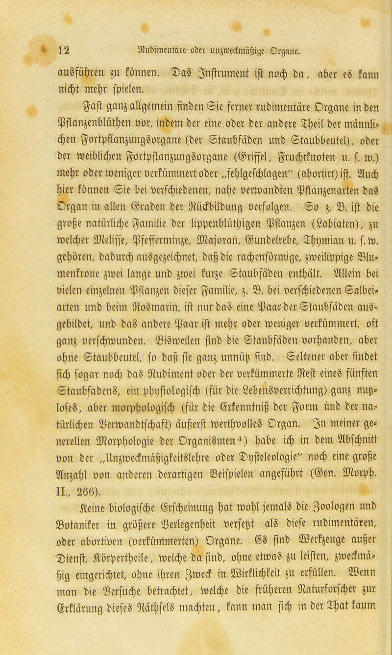 auSführcn ju fönnen. OaS Jnftrument ift nod) ba, aber eS fann nicht mehr fielen. ganz allgemein ftnben Sie ferner rubimentäre Organe in ben Pflanzenblüthen öor, inbem ber eine ober ber anbere 3$eil ber männli- chen gortyflanzungSorgane (ber Staubfäben unb Staubbeutel), ober ber meiblidjen $ortyflanzung§otgane (©riffel, gru^tfnoten u. f. m.) mein ober Zeitiger »erfümmert ober „fehlgefdilagen (abortirt) ift. 2Iuch liier fönnen Sie bei oerfd)iebenen, nahe uermanbten pflanzenarten baS Organ in allen ©taben ber Dtüdbilbung »erfolgen. So j. 33. ift bic gvo§e natürlid;c ftanülie ber lippcnblütliigen ^ßflanjen (Sabiatcn), ju Welcher SJteliffe, Pfefferminze, Majoran, ©unbelrebe, Sptjmian u. f.m. gehören, baburd; auöge§eid;nct, bafj bic rautenförmige, zweilifpige 33lu- menfrone zwei lange unb zwei fnrje Staubfäben enthält. Slllein bei oielcn einzelnen pflanzen biefer Familie, z. 33. bei oerfebiebenen Salbei- arten unb beim DtoSmarin, ift nur baS eine Paar ber Staubfäben auS- gebilbet, unb baS anbere Paar ift mcl;r ober meniger oerfümmert, oft ganz »crfdmnmben. 33i8weitcn ftnb bie Staubfäben oorfjanben, aber ohne Staubbeutel, fo bafj ftc ganz unnüjj fmb. Seltener aber fxnbet fid) fogar nod) baS {Rubiment ober ber »erfümmerte {Reft eines fünften StaubfabcnS, ein phpfiologifd) (für bie ßcbcnSoerridjtung) ganz 1UP* lofeS, aber morfpologifd) (für bic ©rfenntni§ ber $orm unb ber na* türlicfien SDcrmanbtfdiaff) äufjerft wertfwolleS Organ. 3» meiner ge- nerellen Üftorpliologic ber Organismen1) fm&e ^ in ^cm 5lüfdinitt non ber „Unztoedmä§igfeitSlel)re ober Orifteleologie noch eine große 5ln$at)t t»on anberen berartigen 33eifpielen angeführt (®en. URorpli- II., 266). Äeinc biologifdic ©rfcheinung (mt wohl jemals bic 3»ol»Sen unb 33otanifer in größere 33erlegenl;eit oerfe^t als biefe rubimentären, ober abortinen (oerfümmerten) Organe. ®S fmb Höerfjeuge außer 3Menjl, ^örpertheile, meldie bafinb, ohne etwas zu triften, jmeefmä- §ig eingerichtet, ohne ihren 3wcd in 3Birflid)feit ju erfüllen. 3Benn man bic 33erfud)e betrachtet, Welche bic früheren Dtaturforfdjer zur ©tflärung biefeS 3Mtl;felS machten, fann man fid) in ber Spat faum