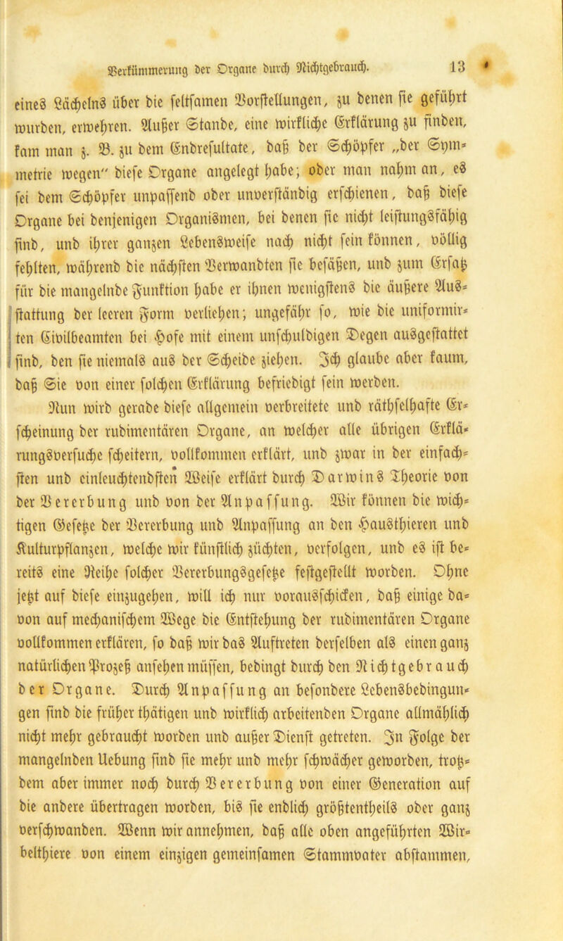 eines SädjelnS über bie feltfamen 23orpellungen, ju benen fte geführt würben, erwehren. 2lufjer Stanbe, eine ioirflichc ©rflätung ju finben, Farn man j. 93. ju bem (Snbrefultate, baß ber Schöpfer „ber 69m* metrie wegen biefe Organe angelegt habe; ober man nahm an, eS fei bem Schöpfer unpaffettb ober nnoerftänbig erfchienen, baß biefe Organe bei benjenigen Organismen, bei benen fte nicht leiftungSfäfüg fmb, unb ihrer gangen SebenSweifc nach nicht feinfönnen, oöüig fehlten, währenb bie näd;ften 23erwanbten fte befaßen, unb jum (Srfap für bie mangelnbe gunftion habe er ihnen wenigftenS bie äußere 2luS* ftattung ber leeren Jornt oerliehen; ungefäfw fo, mie bie uniformir* | ten (Sioilbeamten bei £ofe mit einem unfcpulbigen SDegen auSgeftattct i fmb, ben fte niemals auS ber Scheibe giepern 3<h glaube aber faum, baß Sie oon einer folchen ©rflärung befriebigt fein werben. 9tun wirb gerabe biefe allgemein oerbreitete unb räthfclhafte (Sr* fcheinung ber rubimentären Organe, an welcher alle übrigen (Srflä* rungSoerfuchc feßeitern, oollfommen erflärt, unb gwar in ber einfach' jten unb cinleuchtenbftcn 2ßeife erflärt burch Darwins 2he°r*c 0011 ber 23 e r e rb u n g unb oon ber 91 n p a ffu n g. 2öir fönnen bie wich* tigen ©efeßc ber Vererbung unb 9lnpaffung an ben ^auStßieren unb ftulturpflangen, welche wir tunßlich güd)ten, oerfolgctt, unb eS ifi be* reitS eine Steiße folcher 23ererbungSgefeße fepgeftellt worben. Ohne jeßt auf biefe eingugepen, will ich nur oorauSfcpicfen, baß einige ba* oon auf med;anif<hem 2Bege bie (Sntftepung ber rubimentären Organe oollfommen erflären, fo baß wir baS 9tuftreten berfelben als einen gang natürlichen pirogeß anfehenrnüffen, bebingt burch ben9ti<htgebrau<h ber Organe. SDurch 9lnpaffung an befonbere ßebenSbebingun« gen fmb bie früher tpätigen unb wirtlich arbeitenben Organe allmählich nicht mehr gebraucht worben unb außer 3)ienft getreten. 3n $olgc ber mangelttben Ucbung fmb fte mehr unb mehr f<hwä<her geworben, troß* bem aber immer noch burch 23er erbung öon einer ©eneration auf bie anbere übertragen Worben, bis fte enblid; größtenteils ober gang oerfchwanben. SGöenn wir annehmen, baß alle oben angeführten 2öir» belthiere oon einem einzigen gemeinfamen Stammoater abftammen.