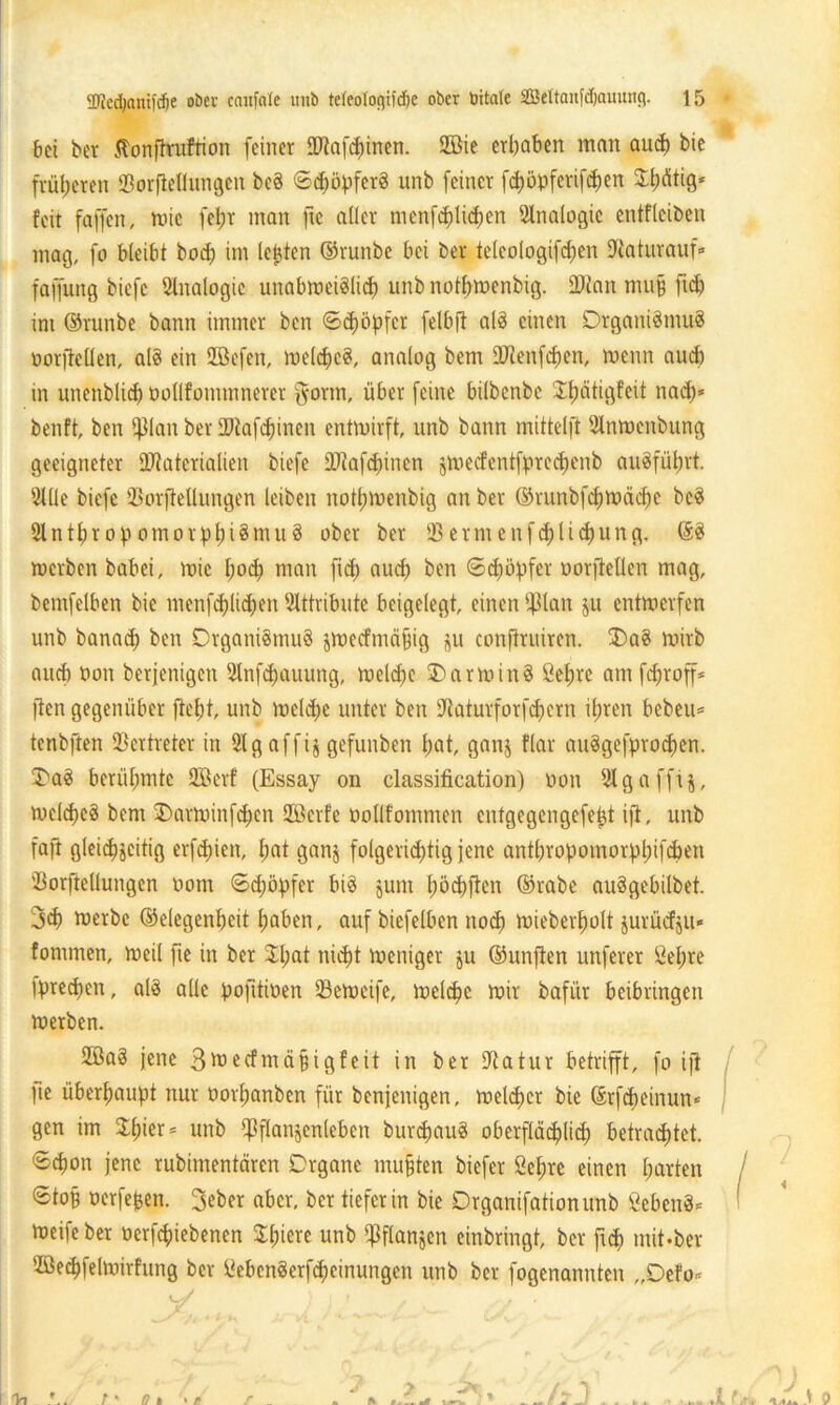 bei ber tfonftruftion feiner OHafcpinen. 2Bie ergaben man and) bie früheren SBorfiellungett be§ ©cpöpferS unb feiner fepöpferifepen Spfitig* feit faffen, wie fel;r man ftc aller menfcplicpen Analogie entfleiben mag, fo bleibt bod) im lebten ©runbe bei ber teleologifcpen 33aturauf« faffung biefc Analogie unabwetölicp unb notpwenbig. SPtan mu$ ftd) im ©runbe bann immer ben ©epöpfer felbft al3 einen Organismus öorftellen, als ein SBefen, welcpcS, analog bern DTcenfcpen, menn aud) in unenblicp öollfommnerer gönn, über feine bilbenbe Spätigfeit naep* benft, ben iffian ber EDtafcpinen entroirft, unb bann mittelft Ulnwenbung geeigneter Üftaterialien biefe ÜRafcpinen jwecfentfprecpenb auöfütjrt. 9lÜe biefe 93orfteüungen leiben notpwenbig an ber ©runbfcpwäcpe bcS 2lntpropomorppi8mu8 ober ber SBermenfcplicpung. ©3 werben babei, wie poep man fiep aud) ben ©epöpfer oorjMen mag, bcmfelben bie menfcplicpen Attribute beigelegt, einen $lan ju entwerfen unb banaep ben Organismus jwecfmä§ig jju conftruiren. 3)a8 wirb and) non berjenigen Slnfcpauung, welcpe OarwinS öepre am feproff* ften gegenüber jtept, unb welcpe unter ben iftatutforfdjern ifjren bebeu* tenbften Vertreter in 2lg affij gefunben pat, ganj flar auSgefprocpen. 3>a8 berühmte 2Berf (Essay on Classification) uon 2lgaffi§, wcldjeä bent 2)arwinfcpen Säkrfe oollfommen entgegengefept i(t, unb faft gleichzeitig erfdfien, l;at ganj folgerichtig jene antpropomorppifepen ’Borftellungen oont ©epöpfer bis jum pöcpften ©rabe auSgebilbet. 3d) werbe ©elegenpeit haben, auf biefelben noep wieberpolt jurücfju* fornmen, weil fie in ber Spat niept weniger ju ©unjten unfever Öepre iprecpen, als alle pofitioen SBeweife, welche wir bafür beibringen werben. 2ßa8 jene ßtoeefmäpigfeit in ber Utatur betrifft, fo ift ]te überhaupt nur oorpanben für benjenigen, welcher bie ©rfepeinun* gen im Stpier = unb ififfanjenleben burcpauS oberflächlich betrachtet, ©epon jene rubimentären Organe mußten biefer Öepre einen harten ©toB öerfepen. 3eber aber, ber tiefer in bie Drganifationunb Sebent* Weifeber oerfepiebenen Spiere unb ipflanjen einbringt, ber fiep mit-ber 2öe<pfelwirfung ber öebenSerfcpeinungen unb ber fogenannten „Oefo< y'