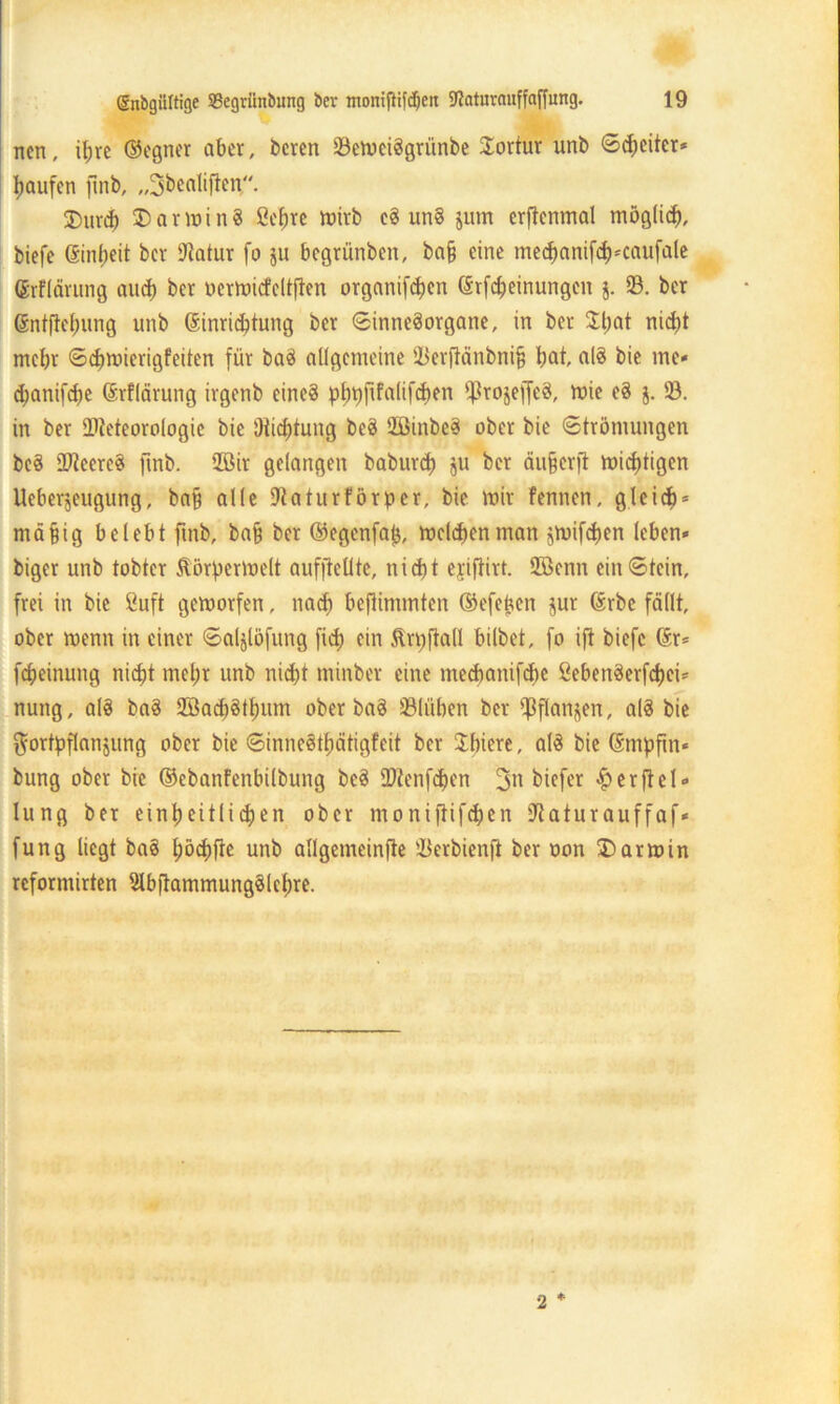ncn, ihre ©egner aber, bereit 23emciSgrünbe Tortur unb ©Reiter* Raufen ftnb, „Sbealiften. 3)urdj) 35 ar min 8 Cebre ir>trb cS unS junt erftenmal möglich, biefe (Sinbeit bcr Statur fo $u begrünben, ba§ eine tnecbanifdKaufale (Jrflärung and) ber öermicfeltfien organifcben drfcbeinungen j. 23. ber Grntftebung unb ßinri^tung bcr Sinnesorgane, in ber Jl;at nidj>t mehr ©djmierigfeiten für baS allgemeine 23erflänbni§ bat, alS bie me* ^anifdje ©rflärung irgenb eines pbbftfalifcben IßrojeffeS, mie eS 5. 23. in ber Meteorologie bie 'Jiid)tung beS 2BinbeS ober bie (Strömungen beS SfteereS ftnb. 25Bir gelangen baburd) ju bcr äu&crft mistigen Ueberjeugung, baff alle Dtaturförpcr, bie mir fennen, gleich* mäfjig belebt ftnb, ba§ ber ©egenfafj, meldentnan jmifeben leben» biger unb tobter ftörpermelt aufftellte, nicht ejifiirt. 2ßenn ein ©tein, frei in bie ßuft gemorfen, nach beftintmten ©efefjen jur förbe fällt, ober menn in einer ©aljlöfung fid) ein Ärrtftall bilbet, fo ift biefe @r= [Meinung niefjt mehr unb nicht minber eine meebanifebe ßebenSerfcbci* nuttg, alS baS 2BacbStbum ober baS üBlüben ber ^flanjen, als bie Fortpflanzung ober bie ©inneStbätigfeit ber Jbtere, alS bie ©mpfin« bung ober bie ©ebanfenbilbung beS Menfcpen 3n biefer Verfiel» lung ber einpeitlicpen ober moniftifeben iftatur auffaf* fung liegt baS pöcpfte unb allgemeinfte 23erbienft ber non 35 arm in reforntirten SlbftammungSlebre. 2 ♦