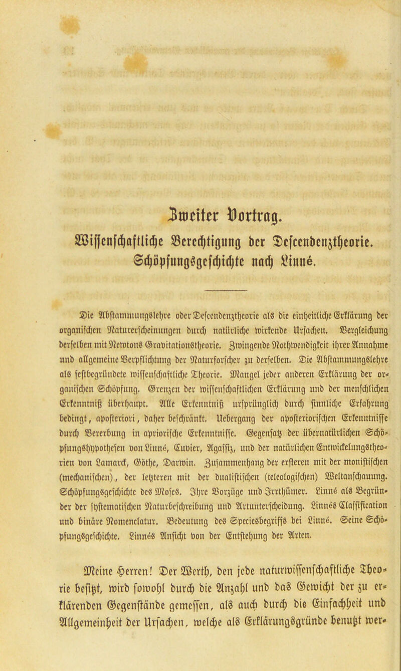 Zweiter Öortritcj. 28if|cnfdjafüid)e SBcrcdjtigiini] bcr 2)cfccnbcnjtIjconc. @d)ö|jfiu!ö^cfd)id)tc nad) Sinne. Sic SlbftamiunngSlcIjve ober Scfcenbcn$tl)covie als bie einheitliche (SvTfavung bev organifdjcn tttatnverfdjeinungeu buvd) natürliche toivfenbe Uvfadjcit. ffievgleidmng berfelben mit SicmtouS (SvaDitationötljcovie. 3lDin9eKbe Diotljtoenbigfeit iljver Sinnahme mib allgemeine S3evpftid;tinifl bcr SRatuvforfdjer 51t berfelben. Sie SlbftammungSlchve als feftbegriinbete »t>iffeitfd)aftlid)e Sljcovie. Sflangel jeber anberen (Srflävung bev ov* ganifdjen ©djöpfung. ©venjen bev toiffenfdjaftlidjcn ©vflävung unb bev menfdjlidjen Grlenntniff überhaupt. Sitte Gvfcnntnifj uvfpvünglid) buvd) finnlidjc (Erfahrung bebingt, opofkriori, bafjev befdjräntt. Ueficvgang bev apofteriorifdjen (Srfenntniffe buvd) Sßevevbung in apviorifdjc (Srtcnntniffe. ©egenfaß bev iibevnntttvlidjen ©d)ö* pfungSl)l)potl)cfeit bon Sinne, (Subicr, Slgaffij, unb bev natürlichen ©ntlbidelungSlljeo* rien boit Samard, ©öllje, Savlnin. 3ufammenhan9 öev erfieren mit bev moniftifdjen (med)aitifd)cnj, bev leßteren mit bcr buoliftifdjeu (teleologifdjen) Söeltanfdjauung. ©d)öpfungSgefd)id)tc bcS SDiofeS. 31)ve 23orjüge unb 3>rrtl)ümer. Sinne als SScgvün» ber ber fpftematifdjen Shtuvbc|d)vcibung unb Slrtuntcvfdjeibung. Sinnes Slaffificatitm unb binäre ttlomenclatuv. Sßcbeutung beS ©peciesbegviffs bei Sinne, ©eine ©d)b< pfungSgefd)id)te. Sinnes Slnficht bon bev ©ntfteljung ber Slvten. fD?ctne Herren! £>er SBertf), ben jebe naturtxjiffcnfc^nftlid^c 2&eo* ric befijjt, ltiirb fowoI;( burd; bic 9lnjal;l unb ba8 ©cwid)t bcr ju er* flärenben ©egenftänbe gemeffen, aß aud» burch bie ©infadjfjeit unb Slflgemeinljeit bcr Urfadjen, welche aß ßrflärungSgrünbe benufjt wer*
