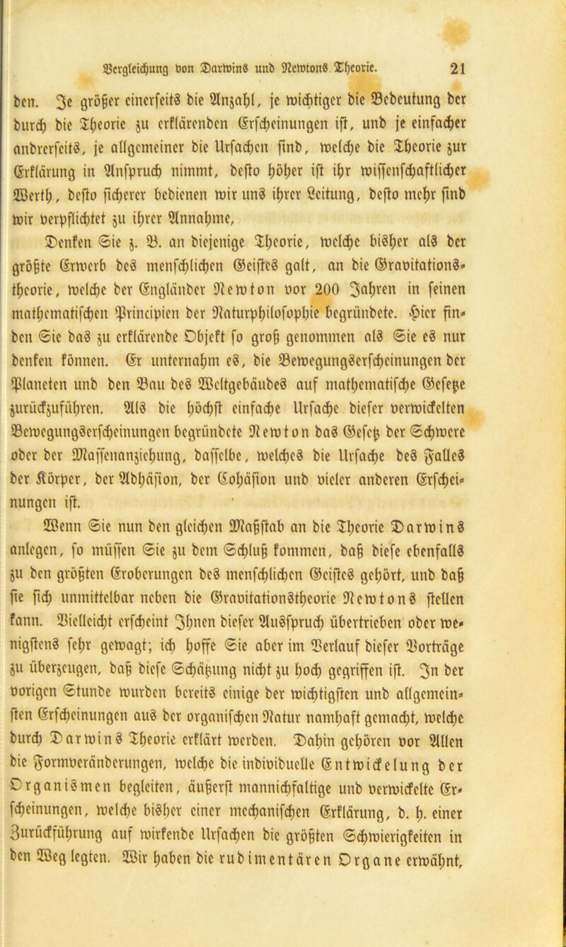 ben. 3c gröfjer einerfeitS bie 2Injahl, je tviebtiger bic 53ebcutung ber burd; bic Theorie $u erflärenben ©Meinungen ifi, unb je einfacher anbrerfeitS, je allgemeiner bie Urfadjen fmb, mcldje bie Sheorie jur ©rflärung in Slnfprud) nimmt, bejto Ijöljer ifl ihr mijfenfchaftlicher ffiertl;, bejto ft euerer bebienen mir unS itjrcr Scitung, befto mehr fmb mir oerpfHicbtet ju ihrer 5lnnahme, Renten ©ie j. 53. an biejenige $l;eorie, meiere bisher als ber größte ©rmerb beS mcnfd^licbcn ©eiftcS galt, an bie ©raoitationS« theorie, melche ber ©nglänber Stern ton oor 200 Jahren in feinen mat(;ematifd)en *J3rincipien ber Staturphifofnphie begrünbete. ^>icr ftn« ben ©ie baS ju erflärenbe Objeft fo gro§ genommen als ©ie cS nur benfen fönnen. ©r unternahm cS, bie 53emegungSerfd)cinungen ber Planeten unb ben 53att beS SßeltgebäubeS auf matl;ematifd)e ©efe^e jurüdjufüljren. SllS bie tjöcbfl einfache Urfadje biefer oermicfelten 53cmegungSerfchcinungcn begrünbete Stemton baS ©efej$ ber ©djmere ober ber SKaffenanjtchung, baffclbe, meldjeS bie Urfadje beS ftatleS ber Körper, ber 2lbl;äfion, ber ©ohäfton unb oicler attberen ©rfd)ei» nungett ifl. 2öenn ©ie nun ben gleichen SStafjftab an bie $l;eorie Karmins anlegen, fo rnüffen ©ie ju bem ©d)lu§ fontmen, ba§ biefe ebenfalls ju ben größten ©roberungen beS menfcf)lid)en ©eijteS gehört, unb ba§ fte ftd) unmittelbar neben bie ©raoitationStheorie Stern ton S fletlen fann. 23ie(leid)t erfcheint Jfmen biefer SluSfprud) übertrieben ober me« nigjtenS fetm gemagt; ich h°ffe ®te aber im Verlauf biefer 53orträge ju überzeugen, ba§ biefe ©Reihung nicht ju hoch gegriffen ifl. Jn ber oorigen ©tunbe mürben bereits einige ber michtigften unb allgemein« ften ©rfcheinungen auS ber orgnnifdjen Statur namhaft gemad;t, melche burch Karmins Theorie erflärt merben. T)ahin gehören oor Sillen bie ftormoeränberungen, melche bieinbimbuetle ©ntmicfelung ber Organismen begleiten, äujjerjt mannigfaltige unb ocrmicfelte ©r« fcheinungen, melche bisher einer mcchanifchen ©rflärung, b. h- einer Surücfführung auf mirfenbe Urfactjcn bie größten ©d>mierigfeiten in ben 2öeg legten. 5Bir haben bie rubimentären Organe ermähnt.