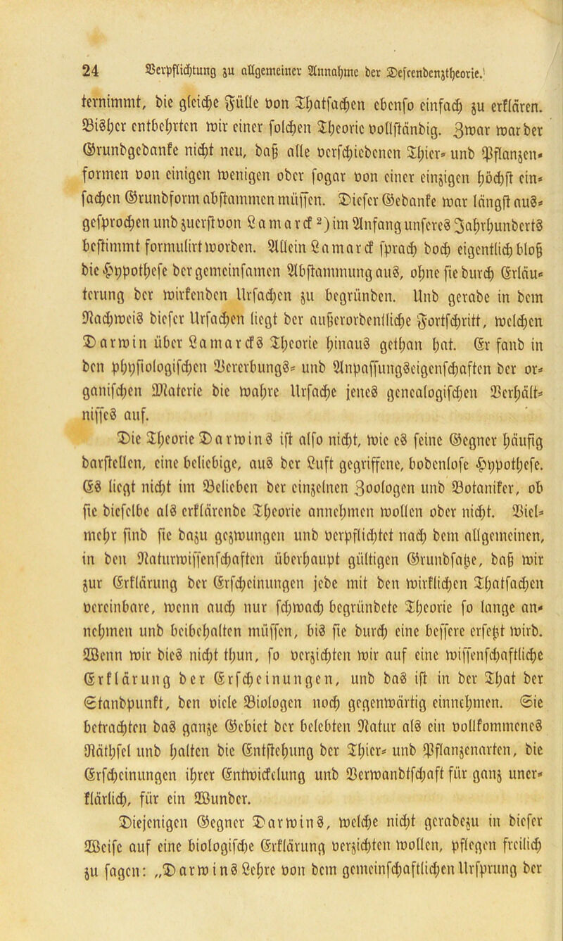 tevninimt, bic glcid;e ftüfle oon Dpatfachen cbcnfo einfach ju erflärcn. 23i8I;cr entbehrten mir einer folgen Speorie Oollflänbig. 3mar marber ©runbgebanfe nicht neu, bah ade oerfepiebenen Spier* unb Ißflanjen* formen oon einigen Wenigen ober fognr oon einer einzigen t;öd?ft ein* fachen ©runbform abftammen müden. SDicfcr ©ebanfe mar längfl auS* gebrochen unb juerftoon ß a m a r cf2) im Anfang unfereS 3at)rl;unbert8 beftimmt formulirtmorben. Sldein ßamarc! fpraep boep eigentlichblo§ bic£ppotpefe bergemeinfamen Slbftammung auS, opne fteburch Grläu« terung ber mirfenben Urfacpcn ju begrünben. Unb gcrabe in bem StocpmeiS biefer Urfachen liegt ber aujkrorbenilidje ftortfepritt, melden Darmin über SamatcfS Theorie hinaus getpan hat. ©r fanb in ben pppfiologifcpcn BererbungS* unb StnpaffungSeigenfcpaften ber or* ganifchen Materie bie mapre llrfacpe jenes gencalogifdjen Bcrpält* niffcS auf. Die Speorie Darm in 8 ift alfo nicht, mic cS feine ©egner häufig barftcllen, eine beliebige, auS ber ßuft gegriffene, bobcnlofe £>ppotpefe. GS liegt nicht im belieben ber einzelnen 3oologen unb 33otanifcr, ob fie bicfelbc als erflärenbe Theorie annchmen moden ober nicht. Biel* mehr fmb fie baju gejmungen unb ocrpflicptct nach bem allgemeinen, in ben Baturmiffenfcpaften überhaupt gültigen ©runbfape, ba§ mir jur ©rflärung ber Grfcpcinungen jebe mit ben mirfliepen Spatfacpen vereinbare, menn aud) nur fd)mad) begrünbete Speorie fo lange an- nehmen unb beibcpaltcn müffen, bis fie burep eine beffere erfept mirb. SBenn mir bicS nicht thun, fo ücrjicpten mir auf eine miffenfdjaftlicpc Grflärung ber Grfcpeinungcn, unb baS ift in ber Spat ber «Stanbpunft, ben viele Biologen noch gegenmärtig cinnchmcn. 6ie betrachten baS ganje ©ebict ber belebten Bahir a(S ein oodfommencS Otäthfel unb palten bic ©ntftepung ber Spier* unb Bflanjenarten, bic Grfcpeinungen iprer Gntmicfdung unb Bermanbtfd;aft für ganj uncr- flärlid), für ein BBunbcr. Diejenigen ©egner DarminS, melcpe niept gcrabeju in biefer SBeifc auf eine biologifcpe Grflärung vernichten moden, pflegen freilich ju fagen: „DarminSßcprc oon bem gemeinfd;aftlid;en Urfprung ber