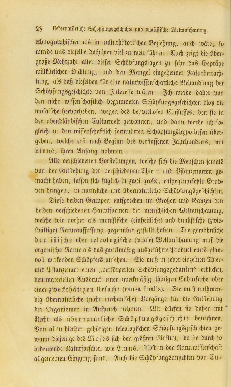2S Uckvnatilrlidje @cpöpfiutg8gefcl)i<hte unb bualifiiföe Settanfdfjauung. etpnograppifcper als in cultuvI;iftorifrf)Cv 23esiepung, au<p märe, fo mürbe unS biefelbe bod; I;ier nie! ju mcit führen. 2Iud) geigt bic über* gro§c HWcfjrjaljl aller biefcr ©cpöpfungSfagen ju fetjr baS ©cpräge millfurlicper £>icptung, unb ben Mangel eingepenber ftaturbetracp* tung, al8 ba§ biefelben für eine naturmiffenfdjaftlicpe 33cpanb(ung ber ©cpöpfungSgefcpichte oon Snteveffe mären. 3d; merbe beider oon ben niept miffenfcpaftlid) begrünbeten ©cpöpfungSgcfdpcptcn blob bie mofaifepe peroorpeben, megen bcS beifpicllofen ©influffeS, ben fte in ber abenblänbifcpcn ©ultUrmelt gemonnen, unb bann merbe icp fo* gleich &u ben mijfenfdjaftlid) formulirten ©dmpfungSpppotpefen über* gcl;en, mcldic erft nach beginn beS »erfloffenen 3aprpunbcrtS, mit fiinn6, ipren Anfang nahmen. 2ll!e oerfdpebenen 23orjMlungen, meld;e fiep bie fOtenfcpcn jemals oon ber ©ntftepung ber ocrfd;iebenen 3:l)ier = unb ^flanjenarten ge» mad)t haben, Taffen ftd; füglich in jmei grobe, entgegengefe^te ©ruh* pen bringen, in natürlidje unb übernatürliche ©dmpfungSgefdpdjiten. 3)icfe beiben ©ruppen entfpreepen im ©roben unb ©anjen ben beiben oerfdpebenen fmuptformen ber menfd;lid)en Söcltanfcpauung, mcld)c mir uorper als moniftifdic (einheitliche) unb bualiftifepe (jmie* fpältige) ÜUaturauffaffung gegenüber gefteflt haben. £ne gemöpnlidje blialiftifd;c ober teleologifd)c (oitale) 2öeltanfd;auung mub bie organifdje Dtatur als baS jmeefmäbig auSgefüprtc ‘Jh-obuct eines plan* ooll mirfenben ©cpöpfcrS anfepen. ©ic mub in jeber einzelnen Spier* unb tjBflanjenart einen „oerförperten ©d;öpfungSgebanFen crblicfen, ben materiellen 2luSbrucf einer jmeefmäbig tpätigen ©nburfadje ober einer jme cf tpätigen Urfadje (causa finalis). ©ie mub notpmen* big übernatürliche (nidjt mcd;anifdje) Vorgänge für bie ©ntflcpimg ber Organismen in 2lnfprucp nehmen, 2Bir biirfen fic baper mit ’ 9ted)t als übernatürliche ©cpöpfungSgefcpicpte bezeichnen. 23on allen pierper gehörigen telcologifdjcn ©d;öpfungSgefd)id)ten ge* mann biejenige beS [DiofeS fiep ben größten ©influb, ba fic burep fo bcbcutenbc Dtaturforfdjer, mie Cinnä, fclbft in ber 9?aturmiffcnfd)aft allgemeinen ©ingang fanb. 3lud; bic ©djöpfungSanfid;ten non ©u*