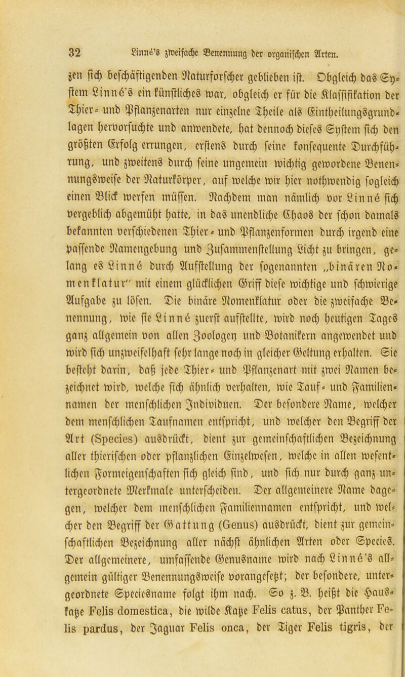 j*n ftcb befcbäftigenben Naturforfdjer geblieben ijl. Obgleich ba8 ©p* tfem ßinnö’S ein fünjtlid)e8 mar, obgleich er für bic .ftlaffififation ber $b*crs unb ^flanjcnarfen nur einzelne $bcile alä ©intbeilnngggrunb* lagen f;eruorfuct)tc unb anmenbete, bat bennoeb biefeö «elftem fiel) ben größten ©rfolg errungen, erftenö bureb feine fonfequente Ourcbfüb* rung, unb jmeitenS bureb feine ungemein mid)tig geworbene 93enen* nunggmeife ber Naturförper, auf melcbe mir hier notbmenbig foglcid) einen ©lief merfen müffen. Nadjbcm man nänilid) Dor Sinn6ficb Dergeblid) abgemübt batte, in baS unenblicbc S(;aog ber fd)on barnalS befannten nerfdpebenen Spier * unb $flanjenformen burcJ) irgenb eine paffenbe Namengebung unb 3ufammenftellung Siebt ju bringen, ge* lang c8 Sinn6 burd) Nufftellung ber fogenannten „binären No* menflatur mit einem glüdfli^cn ©riffbiefe mid)tige unb febmierige Aufgabe ju löfen. Oie binäre Nomenflatur ober bie jmcifa^e 93e» nennung, mie fie ßinnä juerft aufftellte, mirb nod) heutigen Sage§ ganj allgemein Don allen 3oologen unb 33otanifern angemenbet unb mirb fid) unjmeifelbaft fepr lange noch in gleid)er ©eltung erhalten. ©ie beftel;t barin, ba§ jebc £l)icr,: unb ipflanjcnart mit jmei Namen be* jeiebnet mirb, melcbe fid) ähnlich Derbalten, mie Sauf* unb Familien- namen ber menfd)lid)en ^ubiDibuen. Oer befonbere Name, melier | bem mcnfd)lid)cn Saufnamen entfpridjt, unb meldfer ben begriff ber | 21 rt (Species) au8brücft, bient jur gcmcinfd)aftlid)cn SSejeicpnung aller tbicrifcbcn ober pflanzlichen ßinjelmcfen, melcbc in allen mefent* lieben Fornteigenfcbaften fid) gleich fmb, unb fieft nur burd) ganj un* tergeorbnctc ÜNerfmalc unterfd)eiben. Oer allgemeinere Name bagc* gen, meld)er bem menfcblidjen Familiennamen cntfprid)t, unb mel* eher ben begriff ber ©attung (Genus) au$brücft, bient jur gemein« fdmftlicben 23cjeid)nung aller näd)ft äl)nlid)cn Nrten ober ©pecieS. Oer allgemeinere, umfaffenbe ©cnuSname mirb nach 8inn6’3 all* gemein gültiger SencnnungSmeife Dorangefept; ber befonbere, unter* georbnete ©pecieSnamc folgt il;m nad). ©o j. 93. heißt bie hm13, fape Felis domestica, bic milbe 5tapc Felis catus, ber $antber Fe- lis pardus, ber 3aguar Felis onca, ber Oger Felis tigris, ber