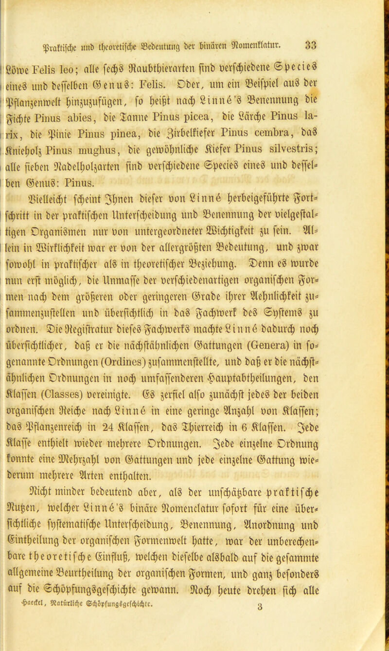 ! ßöme Felis leo; alle fecßS Diaubtßierarten ftnb öerftßiebene ©pccieS i eine? unb beffelben ©enuS: Felis. Ober, um ein ©eifpiel auS ber ‘Pftanjenwelt ßin$u$ufügcn, fo ßeißt nad; Sinnä’S ^Benennung bie fticßte Pinus abies, bie Sanne Pinus picea, bie Särcße Pinus la- rix, bie «Pinie Pinus pinea, bie Birbclfiefer Pinus cembra, baS : Äniepolj Pinus mughus, bie gemößnlicße tiefer Pinus silvestris; i alle fteben «Rabelpoljarten ftnb oerfeßiebene ©pecieS cüteS unb befiel* ! bett ©enuS: Pinus. 93ielleicßt fd;eint 3ßnett biefer non Sinn6 ßerbeigefüßrte gort* I feßritt in ber praftifeßen Unterfcßeibung unb ^Benennung ber nielgeflal* ligett Organismen nur non untergeorbneter Sßidßtigfeit ju fein. 911* lein in 2öirfH<ßfeit mar er non ber allergrößten ©ebeutung, unb jmar fomoßl in praftifeßer als in tßeoretifcßer ©ejießung. £>enn eS mürbe nun erft möglitß, bie llnmaffe ber nerfeßiebenartigen organifeßen $or* men nad; bem größeren ober geringeren ©rabe il;rer 9leßnlicßfeit $u* fammenjufteüen unb überftcßtlicß in baS gaeßmerf beS ©pfternS ju orbnen. ®icOtegiftratur biefeS $acßmerfS macßteSinnö baburd) noeß überfxd)tlid)er, baß er bie näd;flälmlicßen ©attungen (Genera) in fo* genannte Drbnungen (Ordincs) jufammenftellte, unb baß er bie ttäißfl* äßnlicßen Drbnungen in nod; umfajfenberen «f>auptabtßeilungen, ben Älaffen (Classes) nereinigte. ©S jerfiel alfo junäcßft jebeS ber beiben organifeßen Oteicße nad) Sinne in eine geringe Slnjaßl oon tlaffen; baS «Pflan^enreieß in 24 tlaffen, baS Sßierreieß in 6 tlaffen. 3ebe tlaffe enthielt mieber mehrere Drbnungen. 3ebe einzelne Drbnung fonnte eine ÜDteßrjaßl oon ©attungen unb jebe einzelne ©attung mie* herum mehrere Wirten enthalten. «fließt minber bebeutenb aber, alS ber unfcßätjbare praftif^e ©Upen, meiner Sinn6’S binäre «flomcnclatur fofort für eine über* fießtlicße fpftematifeße Unterfcßeibung, ^Benennung, Slnorbnung unb ©intßeilung ber organifd;en gormenmelt ßatte, mar ber unbereeßen* bare tßeoretifcße (Einfluß, melcßen biefelbe alSbalb auf bie gefammte allgemeine ©eurtßeilung ber organifeßen formen, unb ganj bcfonberS auf bie ©cßöpfungSgefcßicßte gemann. ©oeß ßeute breßeu fteß alle «gjaetfel, 3latürlid)c ©tfyöpfungSgcfdjidjtc. o