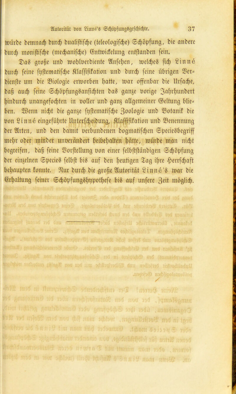 mürbe bemnach burd) bualiftifche (tc(cologifd)e) ©Köpfung, bie anberc burd) moniflifdje (medjanifdjc) (Entmitfclung entjtanben fein. 2>ag große unb moblöerbiente 2lnfel)en, rncl^cg fid) ßinnc burcf) feine fpftematifche ^(affifüation unb burd) feine übrigen 23er* bienfte um bie Biologie ermorben batte, mar offenbar bie Urfacf)e, baß aud) feine ©d)öpfungganftchten bag ganje oorige 3abrbunbcrt I;inburd) unangefochten in notier unb ganj allgemeiner ©eltung btie* ben. 2öenn nidjt bie ganje fpftematifdfe Bootogie unb Sotanif bie oon Sinn6 eingefüt;rtc llnterfd;eibung, Sltaffififation unb Benennung ber 2Jrtcn, unb ben bannt oerbunbcnen bogmatifdjen ©peciegbegriff met;r ober minber unoeränbert beibebalten hätte, mürbe man nid)t begreifen, baß feine Sorfteflung oon einer felbftftänbigen ©cßöpfung ber einzelnen ©pecicä felbft big auf ben heutigen Jag ihre perrfdjaft behaupten fonnte. 2tur burd) bie große Autorität ßinne’g mar bie (Erhaltung feiner ©chöpfungghppothefe big auf unferc 3eit möglid).