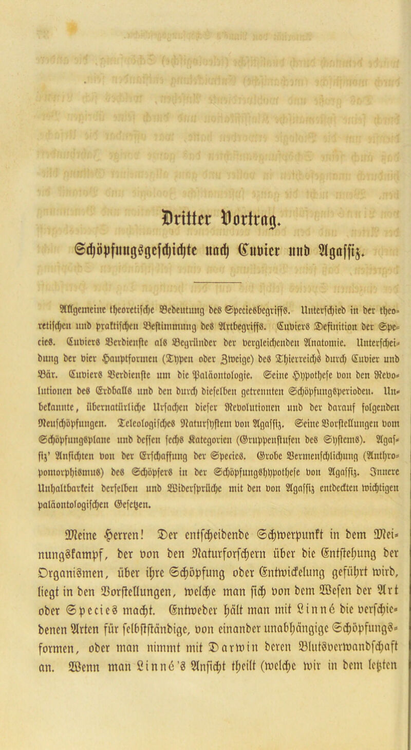 Dritter Dortrag. ©djöpfmtgSgcfdjidjtc imd) (toter ltitb 2lgafftj. Sntgcmeiitc tljeoretifdje 23ebeittung bcö ©pccieö&egriffö. Uriterfdjteb iit ber tljeo» retifdjen mib prattifdjen SBeftimmung bcö 2lrtbegriff8. EubicrS SDefinition ber ©pe* cicö. Eubicrö SBerbienße atö ©egvünber ber bcrgleidjcnbcii Anatomie. Unterfdjet* billig ber bicr ^auptformeit (Sppen ober 3lt)Ci9C) k8 £f)ierreid;g burd) Subier unb 23är. Eubicrö SBerbiciiflc um bic ^Paläontologie. ©eine tpppotfycfe bon ben SRebo* lutioiicii bcö (Srbballe ltnb ben burd; biefcllieu getrennten ©djityfiingSperiobeu. Hu* befannte, übernatürtidie Urfadjen biefer 9tcbolutioncn unb ber barauf folgcitbeu 9teufd)öpfungen. !Eeleologifd)e8 9Jntur{t)ftem bon Stgnffij. ©eine SBorftcttuugen bom @d)öpfung«plane unb beffen fcd)S Kategorien (©ruppenjtufen bcö ©ijftcmS). 21gaf< fij’ 21nfid)ten bon ber ©rfdjaffung ber ©peeics. ©rote 5ßerineiifd;lid;iing (2Cnt(;ro= poniorppiöniuS) bcö ©djbpfcr« in ber ©cf;bpfmigSl;ppotl;ei'e boit 2lgaffij. Sintere , Unljaltbarfcit bcrfelbcn unb Sibcrfpriidjc mit ben bon 21gnffi$ entbedteu loidjtigeit paläoutologifdjen ©efe^en. Steine Herren! £)cr entfcpcibcnbc ©epmerpunft in bem 2ftci* nmtgSfampf, ber non ben Utaturforfcpern über bic Sntftepnng ber Organismen, über ipre ©cpöpfung ober Sntmicfeltmg geführt mirb, liegt in ben SBorftellungen, melcpe man ftep non bem Sffiefen ber 2trt ober ©pecieS maept. ßntmeber palt man mit Öinn6 bic nerfepie* benen 2trtcn für fclbftftänbigc, non cinanbcr unabpängige ©cpopfungS* formen, ober man nimmt mit O arm in bereu SölutSnermanbfcpaft an. 2öenn man öinnü’S 2lnftcpt tpcilt (mclcpc mir in bem lejjtcn