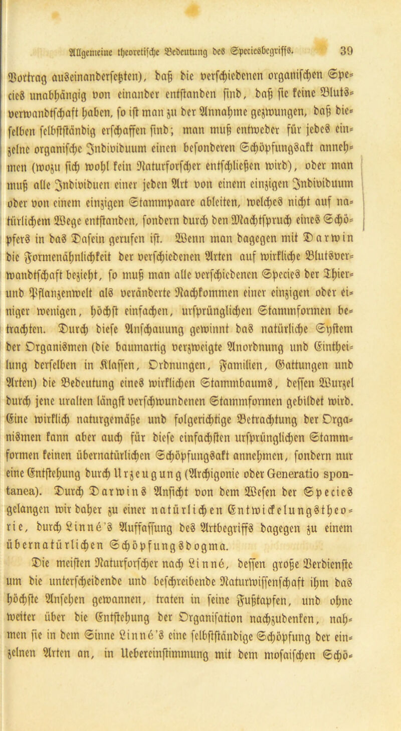 Bortrag augeinanberfepten), bah bie oerfcpiebcncn orgattifcpen ©pe* cieg unabhängig non cinanbcr cntflanben fmb, bah ftc feine Blutg* uemmnbtfd;aft haben, (o ift man ju ber Annahme gelungen, bah bie= (eiben felbftflänbig erraffen fmb; man muh entmeber für jebeS ein* jelnc organifhc SnbitiibUum einen befonberen ©dmpfunggaft annep* men (Woju ftep ivohl fein Baturforfher entfhliehen mirb), ober man muh aUe ^nbioibuen einer (eben 2lrt non einem einzigen ^nbinibuum ober non einem einzigen ©tammpaare ableiten, melcpeg niept auf na» türlicpem ffiege entfianben, fonbern burch ben Btacptfpruh eineg ©d)ö* pferg in bag SDafein gerufen ift. 28enn man bagegen mit ® arm in bie $ormenäpnlid)fcit ber üerfepiebenen SIrten auf tnirfliche Blutgier* toanbtfcpaft bezieht, fo muh man alle oerfchicbcnen ©pecicg ber Spier* unb tpflanjenmelt alg neränberte 9fiad)fommcn einer einzigen ober ei* niger menigen, pöcpft einfachen, urfprünglicpett ©tammformen be* trachten. SDurcp biefe Slnfcpauung geminnt bag natürliche ©pitem ber Drganigmen (bie baumartig nerjtneigte 9lnorbnung unb (Sintpei* lung berfelben in Älaffen, Drbnungcn, Familien, ©attungen unb 3Irten) bie 23ebeutung eineg mirflicpen ©tammbaumg, beffen ffiurjel burch jene uralten längft oerfhmunbenen ©tammformen gebitbet mirb. (Sine mirflicp naturgemähe unb folgerichtige Betrachtung ber Drga* nigmen fann aber auch für biefe einfachen urfprünglicpcn ©tamm* formen feinen übernatürlichen ©höpfunggaft annehmen, fonbern nur eine (Sntftepung burh Urzeugung (Brcpigonie ober Generatio spon- tanea). 2>ur<h 3)atming Slnficpt üon bem SZÖefen ber ©pecieg gelangen mir baper ju einer natürlichen (Sntmicf elunggtpeo* rie, burcpSinne’g Sluffaffung beg 2lrtbegriffg bagegen ju einem übernatürlichen ©cpßpfunggbogma. ®ie mciften Baturforfher nah Sinne, beffen grofje Berbienftc um bie unterfheibenbe unb befhreibenbe Baturmiffenfcpaft ipm bag pöhfte Stnfcpen gemannen, traten in feine ftufftapfen, unb opne meiter über bie (Sntftepung ber Drganifation nacpjubenfen, nap* men fie in bem ©inne ßinnö’g eine felbftftänbigc ©höpfung ber ein* seinen 5lrten an, in Uebereinftimmung mit bem mofaifepen ©d;ö*