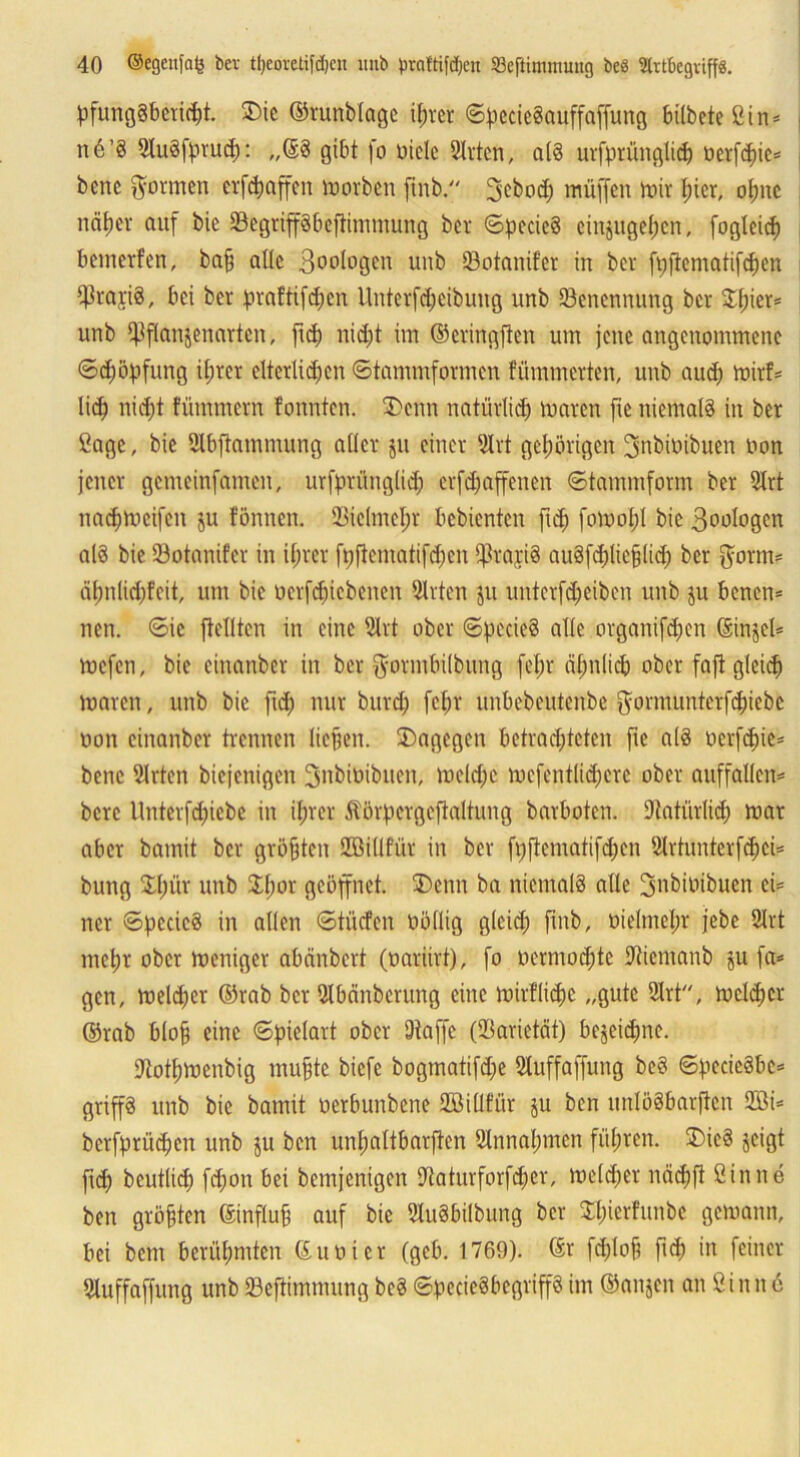 pfung§bctid)t. SDic ©runblagc il;ter «S^ecieSauffafpung bilbeteSin* n 6 ’§ 2lu§fprud): „©3 gibt fo Diele Sitten, als urfprünglid) Derfd)ie* bene formen erraffen morben ftnb. 3ebod; muffen mir I;icr, opc ncitjer auf bie SBegripbeftinunung bet ©pecicS einjugel)cn, fogleid) bemerfen, baff alle 3°DiDQen unb SBotanifer in bet fi;ftcmatifd)en Q^tariS, bei ber praftifdfen Untcrfdjeibung unb ^Benennung ber $f;ier* unb i^flanjenarten, fid) nid;t im ©eringfien um jene angenommene ©djöftfung il;vcr eiterigen ©tammformen flimmerten, unb and; mirf* lid) nid)t fümmern tonnten. £>enn natürlich maren ftc niemals in ber Sage, bie SJlbftammung aller ju einer Slrt gehörigen fjnbiDibuen Don jener gemeinfamen, urfprünglid; erfefjapnen ©tammform ber Slrt nacbmcifcn ju tonnen. SBielmefjt bebienten fid) fomofjl bie 3DDlogen alö bie SBotanifer in iljrcr ft)ftematifd;en Spap au§fd;lic§lid; ber {form? äfmlidjfcit, um bie Derfdficbenen Sitten ju unterfd;eibcn unb ju benen* neu. ©ic {teilten in eine Slrt ober ©fiecieS alle organifdjen ©injel* mefen, bie einanber in ber ^otinbübung fel;r pnlicö ober fafi gleich maren, unb bie fid; nur burd; fcl;r unbebeutenbe $ormunterfcf)icbc non einanber trennen liejjen. dagegen betrachteten fic als ocrfd)ie* bene Sitten biejenigen 3nbiDibuen, meld;e mefentlid;crc ober auffallen* bere Unterfdfiebc in ihrer Äärpergeftoltung barboten. SJtatiirlid; mar aber bamit ber größten SEMllfür in ber fijjtcmatifdfen Silrtunterfd;ci* bung SXliür unb $l;or geöffnet. SDeitit ba niemals alle ^nbioibuen ei* ncr ©pccicS in allen ©tücfen Döflig gleich fmb, Dielmehr jebe Slrt mep ober meniger abänbert (Dariirt), fo Dermod;tc Dtiemanb ju fa* gen, meldjer ©rab bet ülbänberung eine mirflidjc „gute Slrt'', metdjer ©rab hloh eine ©pielart ober 9iaffc (SBarietät) bejeidjne. Siothmenbig muffte biefe bogmatifdje Sluffaffung beS ©pcieSbc* grip unb bie bamit Derbunbene SEMllfür ju ben imlöSbarftcn SEM* bcrfprüdjen unb ju ben unpltbarften 8lnnal;men führen. S£)ic3 jeigt fid; beutlid) fd;on bei bemjenigen SKaturforper, melier nepft Sinne ben größten ©influfj auf bie 2lu§bilbung ber Sperfunbe gemann, bei bem berühmten ©uDicr (gcb. 1769). ©r fdpf? fid; in feiner Sluffaffung unb SBeftimmung beS ©becieSbegrip im ©anjen an Sinne