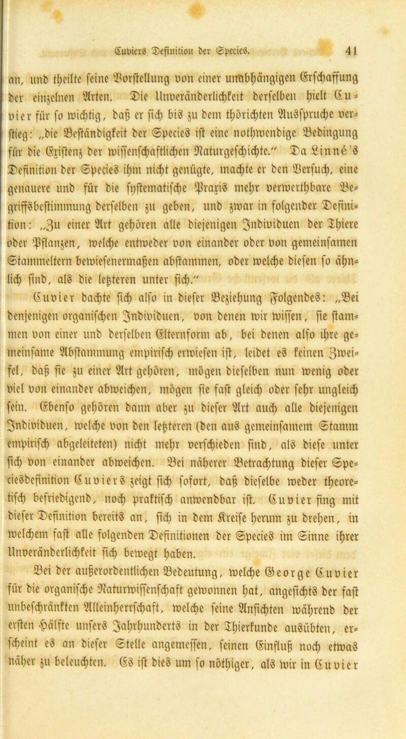 an, unb teilte feine Sorpllung non einer unabhängigen <ärfcf>affung ber einzelnen 2lrten. Die Unoeränberlichfeit berfelben IpH (5 u = oier für fo wichtig, bah er ftch big ju bem thöriefpn 51u8fpruc^)c oer* flieg: „bie Seftänbigfeit ber ©pecieg ift eine nothwenbige Sebingung für bie Gsjiftens ber wiffenf<haftli<hen -ftaturgefchichte. Da Sinne’g Definition ber ©pecieg ihm nicht genügte, machte er ben tBerfucf), eine genauere unb für bie fppmatifche porig mehr oerWertl)bare Se* gripbeftimmung berfelben jit geben, unb $war in folgenbcr Defini* tion: „3u einer 2lrt gehören alle biejenigen ^nbioibuen ber Dlpte ober planten, welche entmeber oon einanber ober oon genieinfamen ©tammeitern bewiefenermapn abjtammen, ober welche biefen fo ahn* lid) finb, alg bie (enteren unter fid). Guoier beichte ftd) alfo in biefer Scjiefwng ftolgenbcg: „Sei benjenigen organifdjen Bnbioibuen, oon benen mir miffen, p ftam* men oon einer unb berfelben ßlternform ab, bei benen alfo ihre ge* meinfame 2lbftammung empirifd) ermiefen ift, leibet eg feinen B^ei* fei, ba§ p ju einer 2lrt gehören, mögen biefelben nun wenig ober oiel oon einanber abweichen, mögen p faft gleich ober fep ungleich fein. (Sbenfo gehören bann aber $u biefer 9lrt auch alle biejenigen ^nbioibuen, welche oon ben leperen (ben aug gemeinfamem ©tarnrn empirifd) abgeleiteten) nicht mehr oerfetpben finb, alg biefe unter ftch non einanber abweichen. Sei näherer ^Betrachtung biefer ©pe* ciegbeftnition S u o i e r g jeigt fuh fofort, ba§ biefelbe Weber pcore* tifch befriebigenb, noch praftifcf) anwenbbar ift. ßuoierftng nüt biefer Deftnition bereite an, fiel) in bem Greife herum $u brel;en, in welchem faft alle folgenben Definitionen ber ©pecieg im ©inne ihrer llnoeränberlichfeit fp bewegt haben. Sei ber aufjerorbentlichen Sebeutung, welche ©eorgeßuoier für bie organipe Dfaturwiffenpaft gewonnen hat, angefptg ber faft unbefchränften SWeinherrpaft, welche feine 2lnfpten wäpenb ber erpn -pälfte unferg Baphunbertg in ber XhterFunbe augübten, er* peint eg an biefer ©teile angemeffen, feinen ©npi§ no$ etWag näher ju beleuchten, (§g ift bieg um fo nötiger, alg wir in (Euoier