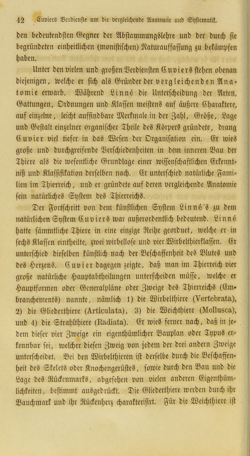 ben bebeutenbjten ©egner bcr SlbfiammungSleßre unb bet burc^ ftc begrünbeten einheitlichen (moniftifeßen) Dtaturauffaffung ju befämpfen haben. Unter bcn Dielen unb großen Serbicnften ©uDietS flehen obenan biejenigen, roclcßc er ftch als ©rünber ber Dergleicßenben 91 na* tornie ertoarb. Sßäßrenb ßinnü bie Unterfeßeibung bcr Sitten, ©attungen, Drbnungen unb klaffen metftenS auf äußere ©ßaraftere, auf einzelne, leicht aufftnbbarc DJterfmale in bcr 3&ßl/ ©röße, Sage unb ©eftait einzelner organifeßer Sßeilc beS ÄörperS grünbete, brang ©Ubier Diel tiefer in baS SBcfen ber Drganifation ein. @r mied große unb bureßgreifenbe Scrfcßicbcnßcitcn in bem inneren Sau ber Jßierc al§ bie mefcntließe ©runblage einer miffcnfd)aftlicßen ©rfennt* niß unb Älafftfifation bcrfelbcn nach- ©r unterfeßieb natürliche $ami* lien im Jßietrcid;, unb er grünbete auf beren Dergleicßcnbe Slnatomic fein natürliches <Sßftcm bcS SßierteicßS. £)cr ftortfeßritt Don bem fünftlicßen ©pficm ßinnü’S $u bem natürlichen ©pjlem © u D i c r 8 mar außerorbentließ bcbcutenb. Sinne hatte fämmtlicße Sßietc in eine cinjigc Dteißc georbnet, melcßc er in fed;S Klaffen cintßciltc, jmei mirbcllofc unb Dicr SMrbeltßierflaffen. ©r unterfeßieb bicfelbcn fünftließ naeß bcr Scfeßaffenßeit bcS SluteS unb bcS ^crjcnS. ©uoier bagegen jeigte, baß man im SEßierreieß Dicr große natürliche hauptabtßeilungen unterfeßeiben müffc, melcßc er hauptformen ober ©cncralpläne ober 3»C*9C SEßierreießS (©m* brancßenientS) nannte, nämlich 1) bie SBirbeltßicrc (Yertebrata), 2) bie ©liebertßiere (Articulata), 3) bie üüeicßtßierc (Mollusca), unb 4) bie ©traßltßierc (Radiata). ©r micS ferner nad;, baß in je* bem biefer oier 3mcige ein eigentßümließer Sauplan ober SEßpuS er* fennbar fei, meleßer biefen 3ft>eig öon i^cm ber brei anbern 3^ägc unterfeßeibet. Sei ben SBirbeltßieren ift bcrfelbe bureß bie Scfcßaffcn* heit beS ©felctS ober ÄnoeßengerüfteS, fomie bureß bcn Sau unb bie öagc beS Otücfenmarf8, abgefeßen Don Dielen anberen ©igentßüm* Ikßfeiten, beftimmt auSgcbrücft. 3)ie ©liebertßiere »erben bureß ißt Saucßmarf unb ißr jRücfenßerj cßarafterifirt. $üt bie SBeießtßicre ift