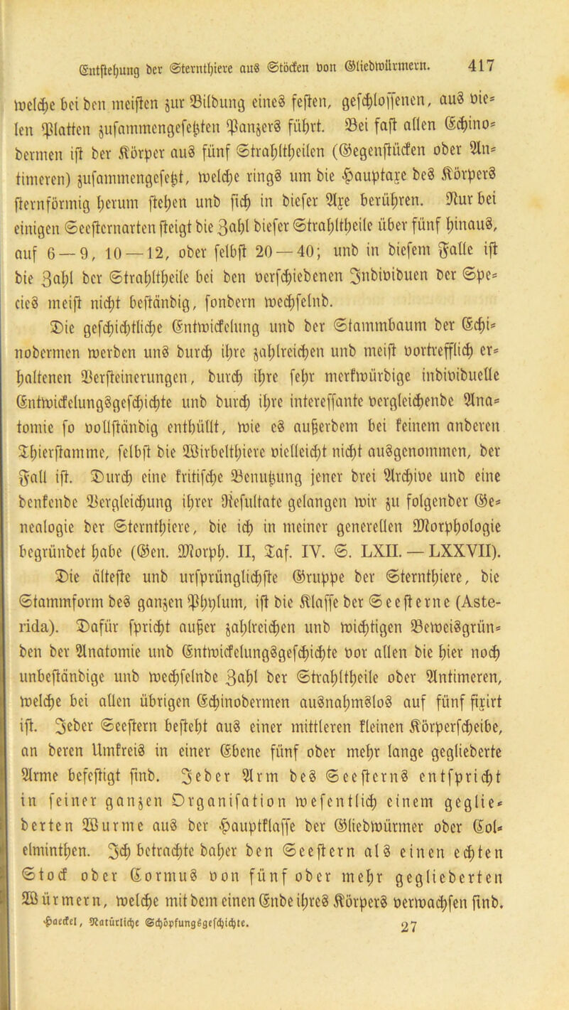 U3cld;e bei ben mcifien zur ©Übung eine« fefien, gefchlo ffenen, auS bie* len glatten jufammengefe^ten fßanzerS führt. 23ei faft allen ©<hino* bermen ift ber Körper auS fünf Strahltheilen (©egenftücfen ober 5ln* linieren) sufammengefept, hielte ringS um bie £auptaje bcS Körpers fternförmig herum flehen unb fich in biefer 5lje berühren. fRur bei einigen Seeftcrnarten jleigt bie 3a^t biefer Strahltbeile über fünf hinaus, auf 6 — 9, 10 — 12, ober felbft 20 — 40; unb in biefem ftatlc ift bie ßahl ber Stral)ltheile bei ben oerfchiebenen Snbiüibuen ber Spe* cieö meift nicht beftänbig, fonbern mechfetnb. Die gefd)id)tlid;e ©ntmicfelung unb ber (Stammbaum ber Schi* nobermen merben unS burd) ihre zahlreichen unb meift bortrepch er* haltenen SBerfteinerungen, burd) ihre fehl' merfmürbige inbioibuelle (£ntn>icfclung§gcfd)id)te unb burd) ihre intereffante bergleichenbe 51na* tomic fo oollflänbig enthüllt, mie cS aufjerbem bei feinem anberen ^hirrftamme, felbft bie 2öirbeltt)iere melleicht nicht ausgenommen, ber gall ift. Durch eine fritifdfe 23enujjung jener brei Slrdfibe unb eine benfenbe Vergleichung ihrer Oiefultate gelangen mir ju folgenber ©e* nealogie ber Sternthiere, bie ich in meiner generellen SRorphologie begrünbet habe (®en. DJtorpt). II, £af. IY. S. LXII. — LXXVII). Die ciltefte unb urfprünglichfte ©ruppe ber Sternthiere, bie Stammform beS ganzen fPhplum, ift bie klaffe ber Seefterne (Aste- rida). Dafür fpridjt aufjev zahlreichen unb mistigen 33emei8grün* ben ber Anatomie unb ©ntmicfelungSgefcfichte bor allen bie hier noch unbeftänbige unb mcchfelnbe 3pl ber Strahltheile ober intimeren, meldje bei allen übrigen (Sd;inobermen ausnahmslos auf fünf firirt ift. 3eber Seeftern befiehl auS einer mittleren Keinen Äörperfcheibe, an beren UmfreiS in einer ©bene fünf ober mehr lange geglieberte 51rme befeftigt fmb. 3 eher 51 rm beS See ftern 8 cntfpridjt in feiner ganzen Drganifation mefentlid) einem geglie* berten SBurme auS ber fpauptflaffe ber ©liebmürmer ober ©ol* elnünthcn. 3<h betrachte baf;er ben Seeftern alS einen echten Stocf ober ©ormuS oon fünf ober mehr geglieberten Stürmern, melche mitbemeinen©nbeihres törperS bermachfen ftnb. ^aedcl, 5RütütIi(^c @cböpfung6gefd)id)te. o 7