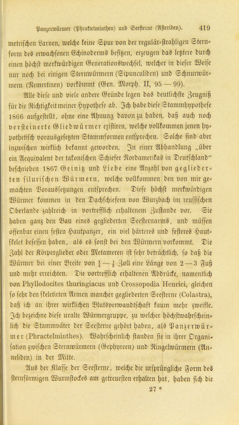mctvifd)cn ßarnen, welche feine ©pur tum ber regulär*fltahligen ©fern* form be? erWachfenen (Sdpnoberm? bcftpen, erzeugen ba? (entere burd) einen fwchft merfwürbigen ©eneration?wed;fel, welcher in biefer 2Beife nur nod) bei einigen ©tenmmrmern (©iputtculiben) unb ©dmurwür* mern (SJleinertinen) norfömmt (®en. ©torpl;. II, 95 — 99). 2We biefe unb niele anbere ©ritnbe (egen ba? beut(id;fte 3eugni§ für bic fJtidjtigf eit meiner £ppott)efe ab. 3<h habe biefe ©tammhppothefe 1866 aufgeftcllt, ebne eine SIfjnung banonju haben, ba§ aud) noch nerfteinerte ©liebWürmer ejiftiren, welche nollfommen jenen potl;etifch norau?gefepten ©tammformen entfpredjen. ©olche fmb aber injwifcben wirtlich befannt geworben, einer Slbfwnblung „über ein 2lequinalent ber tafonifdjen ©epiefer SRorbamerifa? in SDcutfchlanb betrieben 1867 ©einip unb ßiebc eine 5lnjal;l non g cg lieb er* ten filurifd)en Stürmern, weld)c nollfommen ben non mir ge* machten ©orau?feijungen entfpredpen. £>iefe l)öd)ft merfwürbigen 2ßürmcr fommen in ben £>ad)fd)iefcrn non Sffiurjbad) im reuffifd;en Dberlanbe zahlreich in oortrefflid) erhaltenem 3uftanbe oor. ©ie haben ganj ben Sau eine? geglieberten ©eefternarm?, unb rnüffen offenbar einen feiten -^antpanjer, ein niel härtere? unb feftere? Apaut* fielet befeffen haben, al? e? fonft bei ben Jöürmern oorfommt. T>ie 3ahl ber 5törperglieber ober ©tetameren ift fein- beträd)t(id), fo ba§ bie Stürmer bei einer ©reite non |^ 3oü eine ßänge non 2 — 3 $u§ unb mehr erreichten. £)ic nortrepd) erhaltenen SIbbrncfe, namentlich non Phyllodocites tliuringiacus unb Crossopodia Henrici, gfepen fo felpr ben ffeletirten Firmen mamher geglieberten ©eefiernc (Colastra), baff ich an ihrer wörtlichen ©lut?oerWanbtfd)aft faum mehr jtneifle. 3ch bezeichne biefe uralte QMrmergruppe, $u welcher höchftwabrfdpein* lieh bie ©tammnäter ber ©eefterne gehört haben, al? ^anjerwür* mer (Phractelminthes). 2öat;tfcheinlich ftanben fte in ihrer Drgani* fation jwifchen ©ternwürmern (©ephpreen) unb Dtingclwürmern (2ln* neliben) in ber ÜRitte. 21u? ber klaffe ber ©eefterne, welche bie urfprüngliche $orm be? fternförmigen ©urmftoefe? am getreueren erhalten hat, haben ft cf) bie 27 *