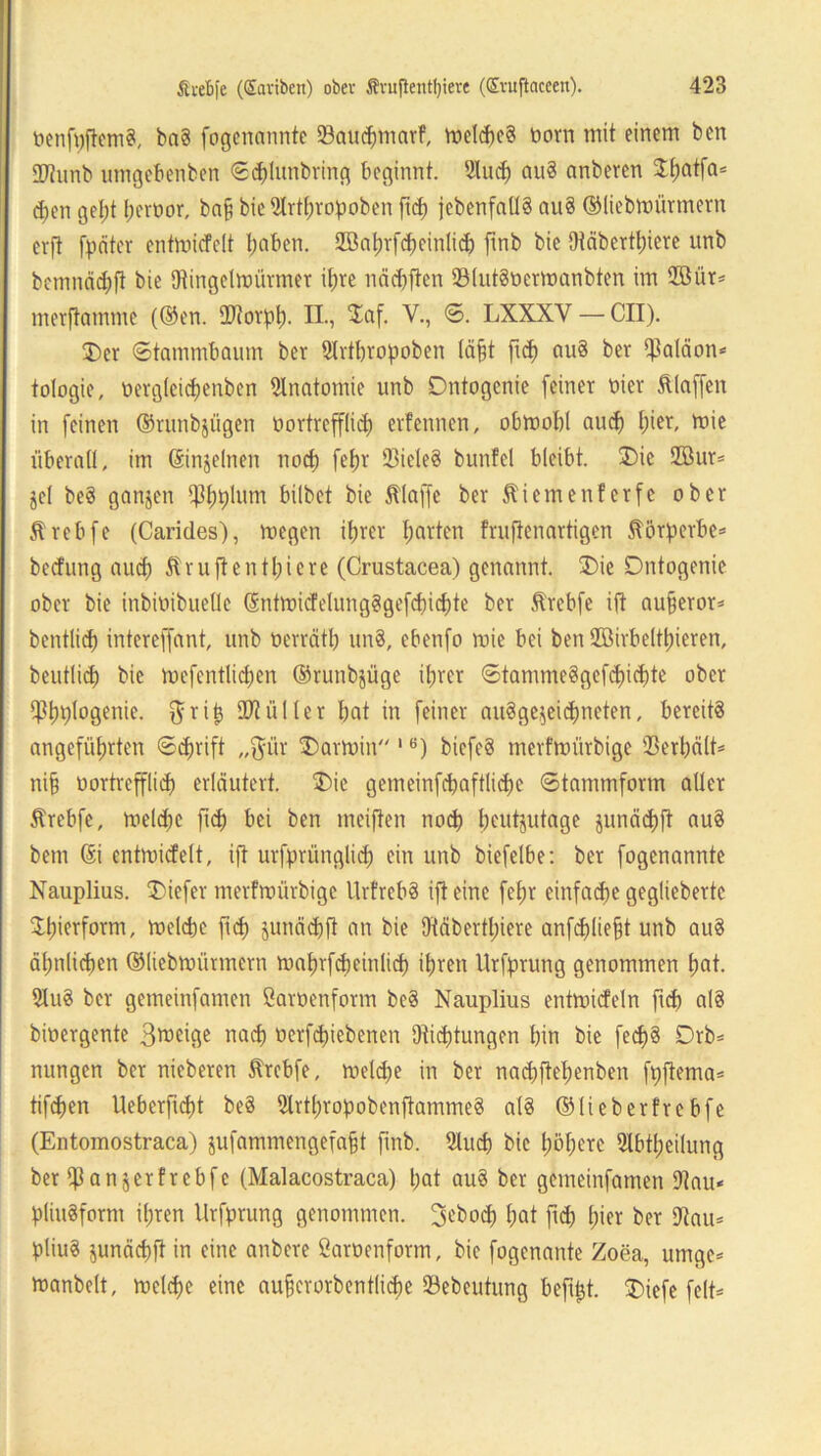 ncnfpfiemct, ba8 fogenannte Sauchmarf, meld)e§ born mit einem ben 2ftunb umgebenben ©dflunbring beginnt. 2lucb ciu§ anbercn Jtjatfa« dfen gel)t herbor, baff bie2trtf)ropoben fid) jebcnfnü§ au8 ©liebmürmern erft fpätcr entmicfeit hoben. 2öat)vfd)einlicb ftnb bie Otäbertt)iere unb bcmnäd;|? bie Oiingetmürmer ihre näcbften 931ut8bermanbten im 2öür* merftamme (®en. IDtorpt). II., Xaf. V., ©. LXXXY — CII). ®er ©tammbaum bev 9Irtbropoben läfft fiep au§ bev Ißaläon* tologie, betgletcpenben Anatomie unb Dntogenie feiner mer klaffen in feinen ©runbjügen bortrefflicp erfennen, obmobl auch I;ier, mie überall, im Sinjelnen noch fefjr 23iele8 bunfet bleibt. 3)ie 2öur* jcl be8 ganzen Ißhplum hübet bie Stlaffe ber 5tiemenferfe ober ftrebfe (Carides), megen ihrer garten fruftenartigen Äörperbe* bedfung aud) Äruftentpiere (Crustacea) genannt. 3)ic Dntogenie ober bie inbibibuelle (SntmicfelungSgefcbicbte ber .ftrebfe ift aufjeror* bentlid) intercffant, unb berrätb un8, ebenfo mie bei ben SBirbeitleren, beutlid) bie mefentlicpen ©runbjüge ihrer ©tamme8gefd)id)te ober iptjplogenie. $rifj 10tüller bat in feiner ausgezeichneten, bereits angeführten ©djrift „$ür Karmin 1 e) biefe§ merfmiirbige ©erhält* ni§ uortrefflicb erläutert. $>ie gemeinfcbaftlicpe ©tammform aller Ärebfe, meldjc fiep bei ben meiften nodj heutzutage §unäd)ft au8 bem @i entmicfeit, ift urfprünglid) ein unb biefelbe: ber fogenannte Nauplius. SDiefer merfmiirbige UrfrebS ift eine fehr einfache gegliebertc Zierform, melcbe fid) zunächft an bie fMbertpiere anfdjliefjt unb au§ ähnlichen ©liebmürmern mahrfdjeinlich ihren Urfprung genommen h«t. SluS ber gemeinfamen Garbenform beS Nauplius entmicfeln fiep a!8 bibergente 3*beige nah betriebenen Oticptungen bin bie fecp§ Drb* nungen ber nieberen Strebfe, meldje in ber nad)fiepenben fpftema* tifepen Ueberficpt beS 21rtpropobenftamme8 a(8 ©lieberfre bfe (Entomostraca) zufammengefafjt ftnb. Slucp bie poperc Slbtpcilung ber ©anzerfrebfe (Malacostraca) bot auS ber gemeinfamen 9tau« pliuSfornt ihren Urfprung genommen. ^eboep hat ftd) hier ber 9tau* pliuS zunächft in eine anbere Garbenform, bie fogenante Zoea, umge* manbelt, mdcfje eine aupcrorbentlicpe Sebcutung beftpt. 3)iefe feit*