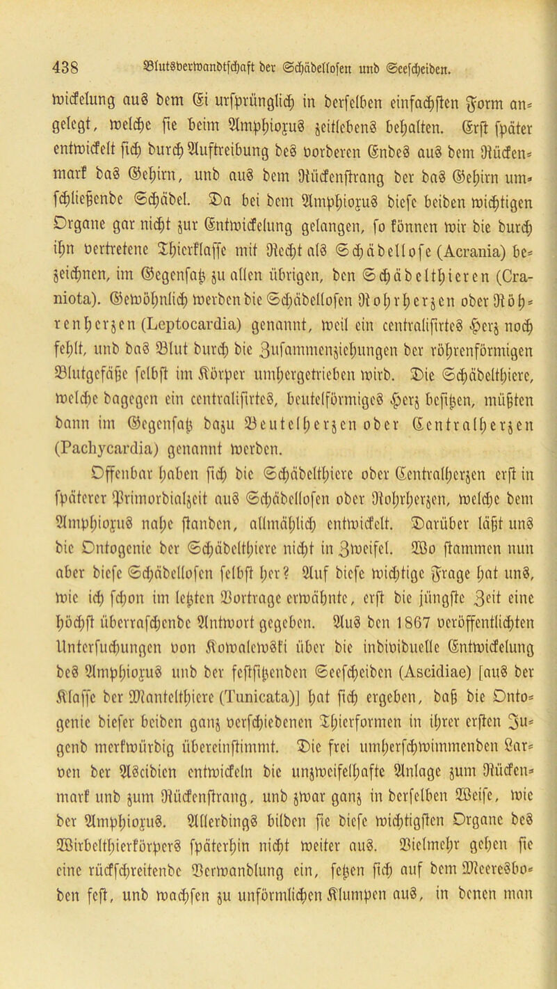 iutcfelung au§ bem (5i urfprünglid; in berfclben einfachen $orm an* gelegt, meldm fie beim Amphiopg geitleben§ bemalten. ©rft fpäter entmicfelt ftd; burd) Auftreibung bc§ öorberen SnbeS au§ bem Ütücfen* mar! ba§ ©ehitn, unb au§ bem Ütiicfenftrang ber ba§ ©efürn um* fdütefenbe ©djäbel. Oa bei bem Amphi oyuS biefe beiben mistigen Organe gar nid;t gur ©ntmicfelung gelangen, fo fönnen mir bie burd; il;n vertretene Ohierflaffe mit 9ted;t a(3 ©d;äbeilofe (Acrania) be* geidjmen, im ©egenfajj gu allen übrigen, ben ©d;äbetthicren (Cra- niota). ©emöl;nlid; merbenbie ©d;äbellofen Oto(;rt;crjen oberOtöt)* renl;ergen (Leptocardia) genannt, weil ein centralifirteS #erj noch fel;lt, unb ba§ Sölut burd; bie 3ufanuncnjicl;ungen ber röhrenförmigen ©lutgefäfje fclbft im Körper umhergetrieben mirb. Oie ©djäbelthiere, me(d)c bagegen ein centralifirteS, beutelförmigeS £>er$ befi^en, müßten bann im ©cgenfajj bagu 23eutel(;ergcn ober ©entra(f;ergcn (Pachycardia) genannt merben. Offenbar hoben ftd; bie ©d;äbeltl;terc ober ©entrall;ergen erfi in fpäterer ^rimorbialjeit au§ ©d;äbcl(ofen ober 9tol;rl;erjen, me(d;e bem AmphiopS nal;e ftanben, allmählich entmidelt, Oarüber läfjt un§ bie Ontogcnic ber ©d;äbeltl;icrc nid;t in gmeifel. QBo flammen nun aber biefe ©d;äbel(ofen felbft her? Auf biefe mid;tigc jfrage I;ot un§, mic ich fd;on im lebten Sortragc ermähnte, erft bie jiingftc 3fit eine I;öd;ft übcrrafd;enbc Antmort gegeben. Au3 ben 1867 veröffentlichten llnterfud;ungen non ÄomalcmSfi über bie inbivibueUe ©ntmicfelung be§ AmphiojuS unb ber feftftjjenben ©eefdjeibcn (Ascidiae) [au8 ber Äfaffc ber SQtantelthiere (Tunicata)J I;ot ftd; ergeben, ba§ bie Onto* genic biefer beiben gang verriebenen SLhicrformcn in ihrer erften genb nterfmürbig übereinftimmt. Oie frei umherfdjmimmenben ßar* neu ber AScibien entmicfeln bie ungmeifell;afte Anlage gum Dtücfcn* mar! unb gunt Dtücfcnftrang, unb gmar gang in berfclben 2Bcife, mie ber Amphiojuä. AllerbingS bilben ftc biefe mid;tigftcn Organe beö 2BirbeltI;ierförpcr? fpäterhin nicht meiter au§. Q3ic(mel;r gehen fie eine rücffd;reitenbe ®ermanblung ein, feigen ftd; auf bem üfteereSbo* ben feft, unb machfen gu unförmlichen klumpen au§, in benen man