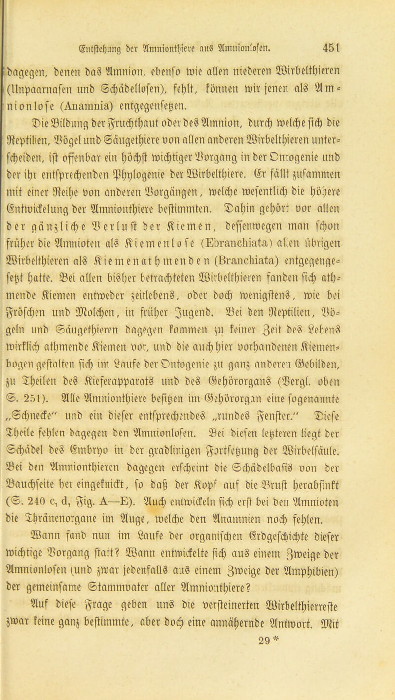 bagegen, benen baS Amnion, ebenfo mie allen niebcven QBirbeltbieren (Unpaarnafen unb ©cpäbellofen), fehlt, fönnen mir jenen als 31 m* nionlofc (Anamnia) entgegenfepen. 3>ie©ilbung bet$rucbthaut ober beSSlmnion, burd) welche flct) bie Dteptilien, ©ögel unb ©dugethiere non allen anberen ©Mtbeltpieren unter* fcbeiben, ift offenbar ein pöchfi mistiger Vorgang in berOntogenie unb ber ibr entfprecpenben ^hplogenie ber üffiirbeltbiere. ©r fällt jufammen mit einer 9?eil)e non anberen Vorgängen, melcfje mefentlid) bie höhere ©ntmicfelung ber 2lmniontl)ierc beftinunten. ®af)in gehört nor allen bcr gänjliehe 33erlufl ber dienten, beffenmegen man fdjon früher bie Slmnioten als Äiemenlofe (Ebranchiata) allen übrigen 2Birbeltl;icren als $iemeitat h menbe n (Brancliiata) entgegenge* fept f;atte. ©ei allen bisher betrachteten Söirbeltbieren fanben fiep ath- menbe ftiemen entraeber jeitlebenS, ober hoch roenigftenS, mie bei ftröfepen unb 2J?olcpen, in früher fjugenb. ©ei ben Dteptilien, ©ö* geln unb ©äugctpicren bagegen fornmen ju feiner 3cit bcS SebenS mirflid) athmenbe Kiemen nor, unb bie and) t)icr uorpanbenen .ftiemen* bogen gehalten fich im Saufe ber Dntogeuic ju ganj anberen ©ebilben, ju Jheiten be§ ÄicferapparatS unb beS ©epörorganS (©ergl. oben ©. 251). 2l(le Slmnionthiere beftpen im ©epötorgan eine fogenannte „©epneefe unb ein biefer entfprecpenbeS „runbeS ftenfter. ®iefe 5Et)eite fehlen bagegen ben ©mnionlofen. ©ei biefen letzteren liegt ber Schübel beS ©tnbrpo in ber grablinigen $ortfcpung ber SZöirbelfäule. ©ei ben ©mnionthieren bagegen erfcpcint bie ©cbäbclbafiS non ber ©auchfeite ber eingefnieft, fo ba§ ber Äopf auf bie ©ruft perabfinft (S. 240 c, d, $ig. A—E). 21ucp enünicfeln ftd) erft bei ben Slmnioten bie Spränenorgane im 3tuge, melcpe ben 2lnamnien noch fehlen. ffiann fanb nun im Saufe ber organifepen ©rbgefcpidjte biefer mieptige ©organg ftatt? QBann cntmicfelte fiep auS einem 3^cigc ber 3tmnionlofen (unb jmar {ebenfalls auS einem Steige bcr Amphibien) ber gemeinfame ©tammoatcr aller Slmniontpiere? 3luf biefe ftrage geben unS bie nerfteinerten ©ürbeltpicrrefte jmar feine ganj beftimmte, aber hoch eine annähernbe Slntmort. STOit 29 *