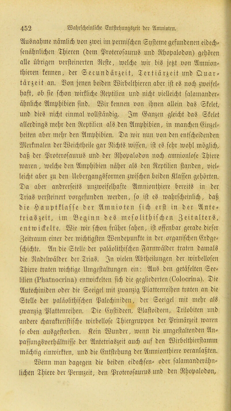 2lu3nal;me nämlich oon jtoei im pcrmifdjcn ©pfteme gcfunbencn eibeh* fenähnlichen Rieten (bem fproterofauruS unb O^o^alobon) gehören alle übrigen nerfteinerten 9tefte, meldje mir bis jel^t non Stmnion* tbieren fennen, ber 6catnbärjeit, Sertiär^eit unb Duar* tär5cit an. $on jenen beiben Sffiirbclthicren aber ift eS nod; jmeifeU i;aft, ob fie fcfmn mirfliche [Reptilien unb nicht oieüeicht falamanber* äpnlidje 51mpl;ibien ftnb. 2öir fennen non ihnen allein baS ©feiet, unb bie§ nicht einmal ooflftänbig. 3m ©anjen gleid)t baS ©feiet allerbingS mehr ben Otcptilien alö ben Amphibien, in manchen ©injeU beiten aber mel;r ben 9tmpl;ibien. $)a mir nun non ben entfheibenben OJierfmalen ber 2öeid)theile gar 9tid;t§ miffen, ift c3 fef;r mobl möglich, ba§ ber f|3rotcrofauru8 unb ber 9tl;opalobon noch amnionlofc Xtjtere maren , mcld;c ben 5lmpl;ibicn näher als ben Otcptilien [tauben, nicl= leicht aber ju ben UebergangSformen jmifd;en beiben klaffen gehörten. *5)0 aber anbrerfeitS unjmeifelhaftc Slmniontpiere bereits in ber $ria$ nerjteincrt norgefunben merben, fo ift eS mahrfdjeinlid;, bah bie «pauptflaffc ber ölmuiotcn f i cp er ft in ber 2lnte* triaSjeit, im beginn beS mefo (it(;ifd;en entmicfclte. 2öie mir fdmn früher faljen, ift offenbar gerabe biefer 3eitraum einer ber miebtigften Sßenbepunfte in ber organifdjen ©rbge* fd)id)te. 2(n bie ©teile ber pa!äolithifd;cn ftarnmälber traten bamalS bie Dtabclmälber ber JriaS. 3>i oielen Abteilungen ber mirbellofen Spiere traten mid;tigc Umgeftaltungen ein: AuS ben getäfelten ©ee* lilien (Phatnocrina) entmicfclten fiep bie geglicbcrten (Colocrina). £)ie Autcdfinibcn ober bie ©eeigel mit jmanjig ifUattenrcihcn traten an bie ©teile ber paläolitpifepen *jßalcd;iniben, ber ©eeigel mit mehr alö jmanjig ff3lattenrcipen. 3)ie ©rjftibeen, 93laffotbeen, Srilobiten unb anbere d;arafteriftifd;c mirbellofe Sh>crQvuppen ber $rimär$eit maren fo eben auSgeftorben. Stein Qßunber, menn bie umgeftaltenben An* paffungSoerhältniffc ber AntetriaSjeit auch ouf ^cn SÖBirbeltpierftamm mädjtig einmirften, unb bie (Sntftepung ber Atnnionthiere oeranlafjten. 2Benn man bagegen bie beiben eibeepfen* ober falamanbcrälm* Ixcpen Spiere ber ifJermjeit, ben [ßroterofauruö unb ben Dtpopalobon,