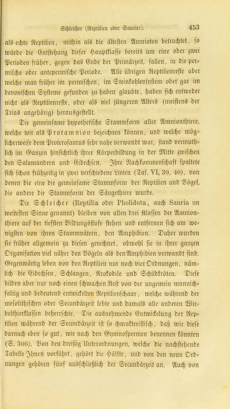 al§ ed)tc Reptilien, mithin aß bic cilteften Slmnioten betrachtet, fo mürbe bie Sntfielfung biefer hauptflajfe bereits um eine ober gttei qjerioben früher, gegen ba§ ©nbe ber ^rimärjeit, fallen, in bie per* inifdbc ober antepermifd&c ^Seriobe. Sille übrigen Ütef>tilienrefte aber roelctjc man früher im permifdjen, im ©teinfofüenfpfiem ober gar im beoonifeben ©pfieme gefnnben ju haben glaubte, haben frei) entmeber nicht al3 Oteptilienrcfte, ober als oiel jüngeren SllterS (mciftenS ber StriaS angeljörig) IjerauSgefiellt. Die gemeinfame ln)potl)etifd)e ©tammform aller 5(mniontl)icre, meld)e mir aß i^rotamnion bezeichnen tonnen, unb meld)c mög- lidjermeife bem $roterofauru§ fet)r natje oermanbt mar, fianb oermutf)* lid) im ©anjen l)infid)tlid) ihrer Jtörperbilbung in ber SDtitte jmifdjen ben ©alamanbern unb ©helfen. 3l)re Sftacpfommenfdjaft fpaltete ftd) fd)on frühzeitig in jmei oerfd)iebene ßinien ($af. VI, 39, 40), non benen bie eine bie gemeinfame ©tammform ber Dteptilien unb ißögcl, bie anbere bie ©tammform ber ©äugettjiere mürbe. Die ©d)leicfier (Reptilia ober Pholiclota, aud) Sauria im meiteften ©inne genannt) bleiben oon allen brei klaffen ber Slmnion* thiere auf ber tiefften Q3ilbungSfiufe ftetjen unb entfernen fiel) am me* nigften oon ihren ©tammbätein, ben Slmptubien. Daher mürben fte früher allgemein ju biefen gerechnet, obmol;! fte in ihrer ganzen Drganifation oiel naher ben Vögeln aß ben3lmpt)ibien oermanbt ftnb. ©egenmärtig leben oon ben SReptüien nur noch oier Drbnungen, neun* lid) bie ©ibeepfen, ©^langen, ftrofobile unb ©d)ilbfröten. Diefe bilben aber nur noch einen fd)machcn üteft oon Der ungemein tnannid)* faltig unb bebcutenb entmiefeiten Oteptilienfdmar, mcld)e mäprenb ber mefolitf;ifd)en ober ©ecunbärjeit lebte unb bamaß alle anberen 2Bir* belthierflaffen bet)errfd)te. Die auSnepmenbe ©ntmicfelung ber 9tep* tilien mätjrenb ber ©ecunbärjeit ift fo eparafteriftifd), bap mir biefe barnad) eben fo gut, mie nach ben ©pmnofpermen benennen tonnten (©. 306). 91on ben breifig Unterorbnungen, meld)e bie nad)ftel)cnbc Tabelle3hncn oorfiitjrt, gehört bie Hälfte, unb oon ben neun Drb* nungen gehören fünf auSfcplieflid) ber ©ecunbärjeit an. 2lud) oon