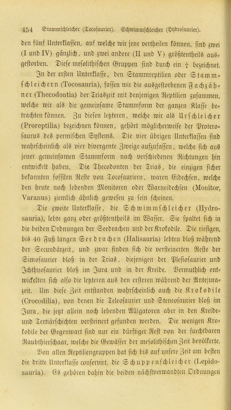 ben fünf Unterflaffen, auf melcpe mir jene »erteilen fönnen, fmb jrnei (I unb IV) gänjlicp, unb gtoei anbere (II unb V) größtenteils au§= geftorben. 2>iefe mefolitpifepen ©ruppen ftub burcf) ein f bejeiepnet. 3n bei- erfien Untevf'iaffe, ben ©tammreptilien ober Stamm» f <p 1 e i cp e r n (Tocosauria), faffen mir bie auSgeftorbenen $ a cp j ä p = ner (Thecodontia) ber $ria§jeit mit benjenigen Dteptilien jufammen, melcpe mir a(3 bie gemeinfame ©tammform ber ganjen Älaffe be= trachten fönnen. 3u biefen leideren, melcpe mir al§ Urfd) leider (Proreptilia) bejeiepnen fönnen, gehört möglicpermeife ber ifkotero* fauruS be8 permifepen ©pftcmS. Die oier übrigen Unterflaffen fmb maprfcpeinlicp al8 oier bioergente 3^eigc aufjufaffen, melcpe fiep aus jener gemeinfamen ©tammform naep oerfepiebenen Dticptungen pin entmicfelt paben. SDie Specobonten ber $ria8, bie einzigen ft cp er befannten foffilen Dtcfte oon Docofauriern, maren ©ibeepfen, melcpe ben peute noep lebenben SDtonitoren ober Söanteibecpfen (Monitor, Yaranus) jiemlicp äpnlicp gemefen ju fein fdjeinen. Die jmcite Unterflaffe, bie ©cpmimntfcplcicpcr (Hydro- sauria), lebte ganj ober gröfjteptpcilS im Söaffer. ©ie fpaltet fiep in bie beiben Drbnungen ber ©eebtad;en unb berÄrofobile. SDie rieftgen, bi3 40 ftu§ langen ©cebracpcn (Halisauria) lebten blop mäprenb ber ©ccunbärjeit, unb jmar ftnben fid; bie oerfteinerten Otcfte ber ©imofaurier bloß in ber Xriaö, biejenigen ber fpieftofaürier unb 3d)tppofaurier bloß im 3ura unb in ber treibe. SBermutplicp ent* miefeiten fiep alfo bie lepteren auä ben erfteren mäprenb ber Antcjura* jeit. Um biefe 3^it entftanben maprfcpeinlicp auip bie ^rofobile (Crocodilia), oon beneit bie Deleofaurier unb ©teneofaurier bloß im 3ura, bie jept allein nod; lebenben Alligatoren aber in ben treibe* unb lertiärfepiepten oerjleinert gefunben merben. SDie menigen Äro* fobile ber ©egenmart fmb nur ein bürftiger Dteft oon ber fureptbaren Otaubtpierfdjaar, melipe bie ©emäffer ber mefolttpifdjen 3c*t beoölferte. 33on allen Oteptiliengruppen pat fid; bis auf nufere 3eit am befien bie britte Unterflaffe conferoirt, bie © d; u p p e n fd; l e i d; c r (Lepido- sauria). ©8 gepören bapin bie beiben näcpftoerroanbten Drbnungen