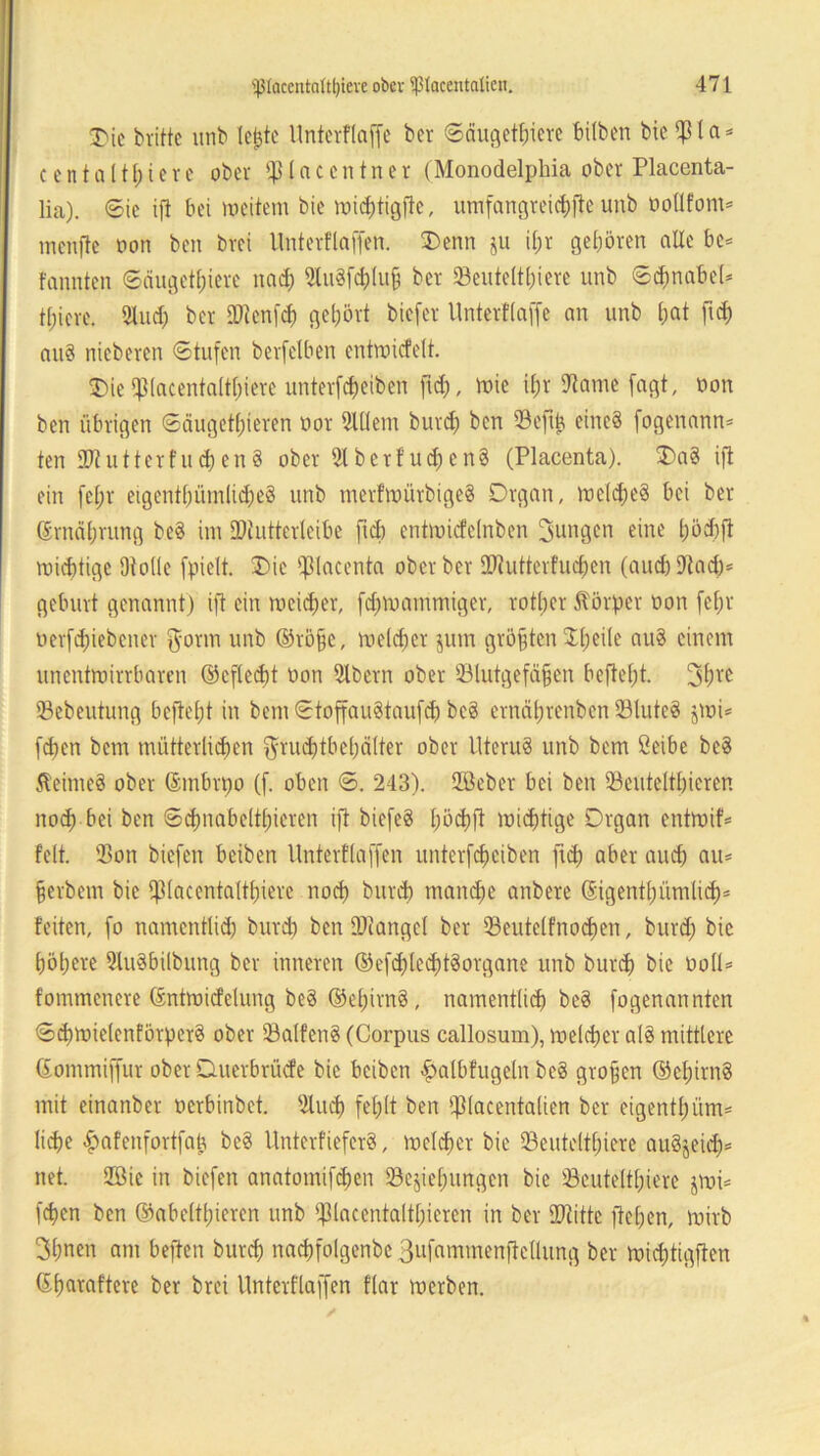 T'tc britte unb lejjte Unterflaffe ber «Säugetiere hüben bie ^ I a = c e n t a 111; t e r e ober © (a c c n t n e r (Monodelphia ober Placenta- lia). Sic ifl bei roeitem bie wichtigfte, umfangreichfte unb oollfont* menfte oon ben brei Unterflaffen. Denn ju i£;r geboren olle bc* fonnten Säugetiere nad; 2fo8f<&tu§ ber ©eutelthiere unb Schnabel* t[;icre. 21ud) ber ©ienfd) gehört biefer Unterfiaffe an unb &at ftd) au§ nieberen Stufen berfelben entroicfelt. Die‘piacentaltljiere unterfcheiben ftd), wie if;r Käme fagt, t>on ben übrigen Säugetieren öor 91(lem burd) ben ©eftb, eines fogenann* ten 272u11erfud)en8 ober 2lbcrfud)cn$ (Placenta). Da8 ifl ein fei eigentümliches unb merfwürbigeS Organ, welches bei ber Ernährung be8 im EDiutterteibe ficb entmicfclnben jungen eine höd)ft wichtige Ofolle fpiclt. Die placenta oberber ©tutterfuchen (and)ETlac£)= gebürt genannt) ifl ein meiner, fd)roammiger, rotber Körper tton fef;r uerfd)iebcner {yorm unb ®rofsc, welcher jum größten $1) eile au8 einem unentwirrbaren ©cflecht oon 21bcrn ober ©lutgefäfjen befielt. 3hve ©ebeutung befiehl in bem StoffauStaufd) bc8 ernäbrenben ©lutcS jwi* [eben bem mütterlichen $rud)tbel)älter ober UteruS unb bem ßeibe bc8 Reimes ober fömbrpo (f. oben S. 243). 2Beber bei ben ©eutelthicren noch bei ben Schnabeltieren ifl biefeS höcbfl wichtige Organ entwif* feit, ©on biefen beiben Unterflaffen unterfcheiben ftd) aber and) au* ferbem bie ©lacenta(tt)ierc nod) burch manche anbere (§igent()ümlid)* feiten, fo namentlich burd) ben ©iangcl ber ©eutelfnochen, burd) bie höhere ©uSbilbung ber inneren ®efchled)t8 Organe unb burch bie Doll* fommenere ßntwicfelung be8 ®el)irn8, namentlich beS fogenannten Sd)Wielenförpcr8 ober ©alfettS (Corpus callosum), welcher a(8 mittlere ßommiffur ober Ouerbrüde bie beiben £albfugeln beS großen ©chirnS mit einanber oerbinbet. 2lu<h fehlt ben ©lacentalien ber eigen© üm* liehe £afenfortfajj beS UnterfiefcrS, welcher bie ©euteltl)iere au8jeid)* net. 2öie in biefen anatomifchen ©ejiehungen bie ©eutelt()iere jwi* fdjen ben ©abeltl)ieren unb ©lacentaltf)ieren in ber ©title flehen, wirb 3hnen am beflen burd) nachfolgenbe Bufammenftellung ber wid)tigften ®h«itnftere ber brei Unterflaffen flar werben.