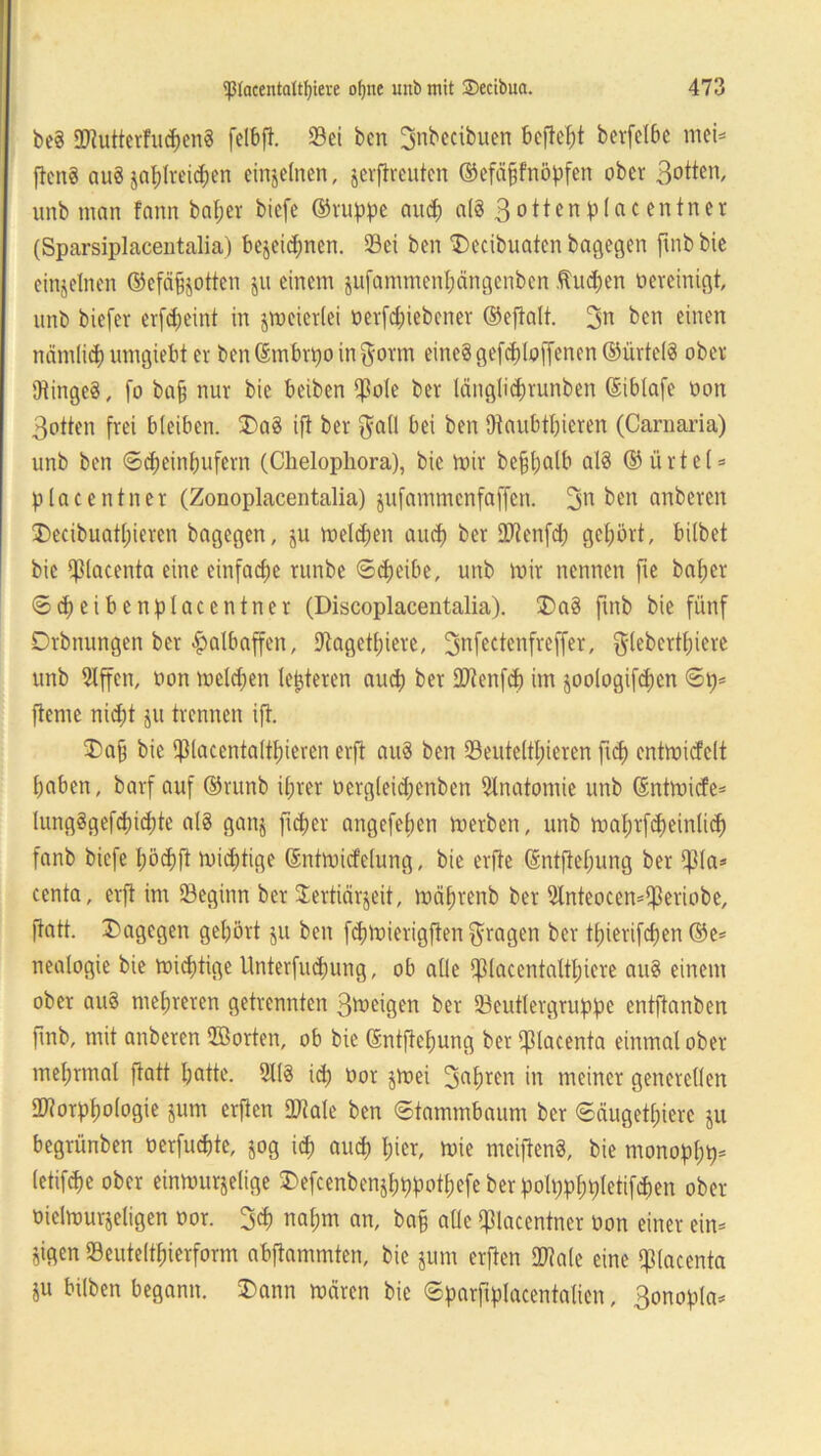 be3 StutterfuchenS felbfi. Sei bcn Bnbectbuen befielt berfelbc mei= ftcn8 au3 zahlreichen einzelnen, zerftrcutcn ©efäfjfnöpfen ober Botten, unb man fann baljer biefe ©ruppe and) a(3 3°^enplacentner (Sparsiplacentalia) bezeichnen. Sei ben $>ecibuaten bagegen ftnb bie einzelnen ©efäfjotten ju einem ju(ammenl;ängenbcn fluchen bereinigt, unb biefev erfdjeint in zmeicrlei oerfd;iebcner ©eftalt. 2m bcn einen nämlich umgiebt er ben ©mbrpo in $orm eine? gefchloffenen ©ürtelS ober 9tinge8, fo bafj nur bie beiben $ole ber länglichrunben ©iblafe oon Botten frei bleiben. $>a§ ift ber $a(l bei ben Dtaubtfjieren (Carnaria) unb ben ©cheinhufern (Chelophora), bie mir be§l;alb al8 ©ürtel- placentner (Zonoplacentalia) jufammenfaffen. Bn ben anberen 3)ecibuatt;ieren bagegen, ju melden auch ber DJienfd; gehört, bilbet bie fßlacenta eine einfache runbe ©djeibe, unb mir nennen fie baper ©cb eiben place ntner (Discoplacentalia). £>a8 ftnb bie fünf Drbnungen ber Halbaffen, Sagetpiere, Bnfectenfreffer, glebertpiere unb 9lffen, oon meldjen letzteren auch ber Stenfd) im zoologifcpen ©p- jteme nicfjt ju trennen ift. 3)a§ bie Spiacentaltf)ieren erft au3 bcn Seuteltpieren ftch entmicfclt haben, barf auf ©runb ihrer oergleich enben Anatomie unb ©ntmicfe- lung§gef<hichte al8 ganz ficper angefeben merben, unb mabrfdjeinlirf) fanb biefe pocpft micptige ©ntmid'elung, bie erftc ©ntfiepung ber fJ3la- centa, erft im Seginn ber Sertiärjeit, mäbrenb ber 2lnteocen-$eriobe, ftatt. dagegen gehört ju ben fcpmierigften fragen ber thierifchen ©e- nealogie bie mistige Unterfliegung, ob alle fpiacentaltpiere au$ einem ober au§ mehreren getrennten Bmeigen ber Seutlergruppe entftanben ftnb, mit anberen ©orten, ob bie ©ntftepung ber ffUacenta einmal ober mehrmal ftatt hotte. 51(8 ich oor jmei Bohlen in meiner generellen Storppologie jum erften SDtale ben ©tammbaum ber ©äugethiere $u begrünben oerfuchte, jog id) and) hier, mie meiftenS, bie monoppp- letifd)e ober einmurjelige $efcenbenzhppotpefe ber polppppletifchen ober oielmurjeligen oor. 3cp nahm an, bafj alle placentner oon einer ein- zigen Seuteltpierform abftammten, bie jum erften Stale eine piacenta ju bilben begann. 3)ann mären bie ©parftplacentalien, Bonopla-