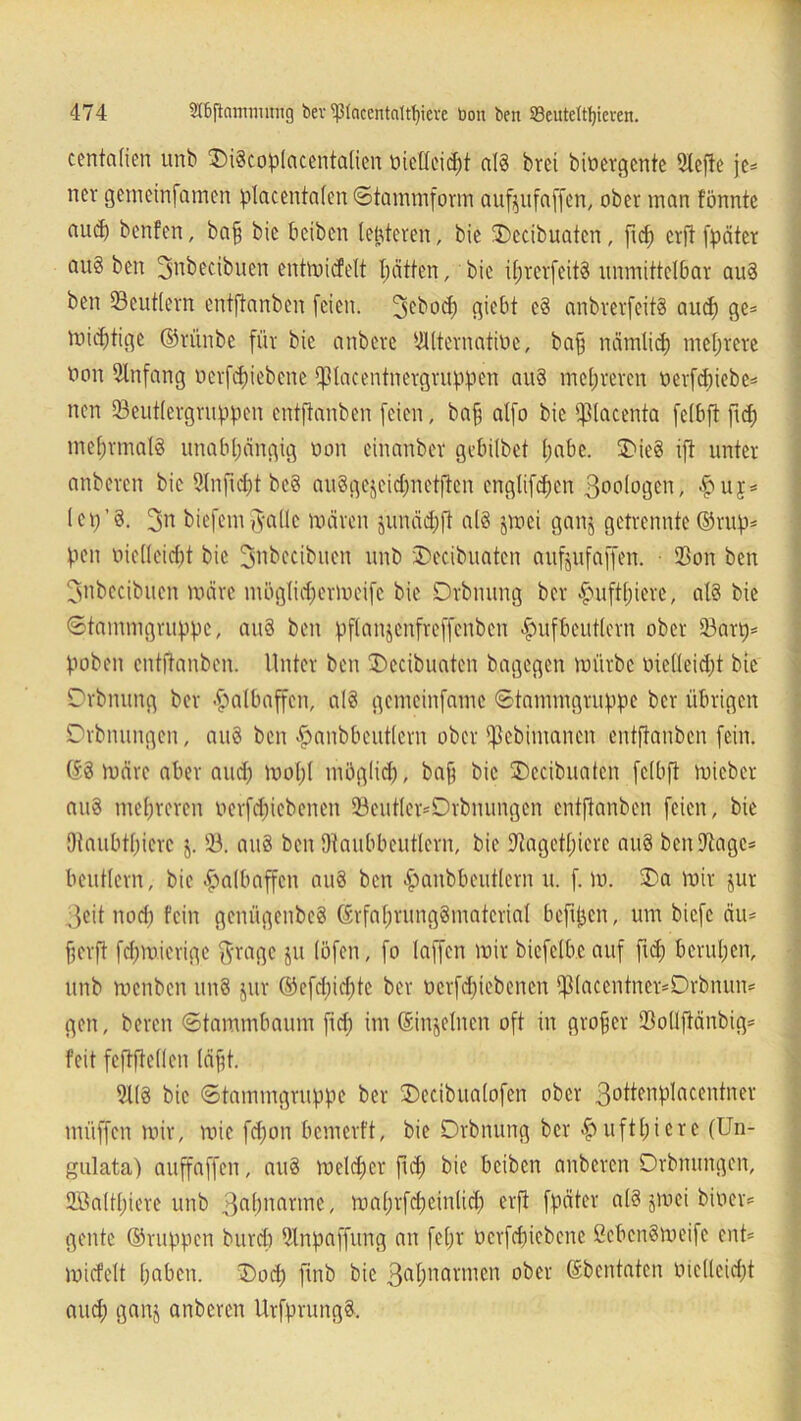 centalien unb DiScoplacentalien mellcid)t als brei binergentc 2tcfle je* nev gemeinfamen placentalen ©tammform aufjufaffen, ober man tonnte aud) benfen, baff bic beiben letzteren, bie Decibuaten, ficf) crft fpäter au§ ben 3nbecibuen entmictett |ätten, bic i()rerfeit8 unmittelbar au8 ben (Beutlern entftanben feien. 5cbodj gicbt e8 anbrerfeitS auch ge= midftige ©rünbe für bic anbere Alternative, baff nämlich mehrere non Anfang nerfdjiebene Pacentnetgruppen au8 mehreren uerfdiiebc- nen SBeutlergruppen entftanben feien, baff alfo bic fßlacenta felbft fid) mehrmals unabhängig non einanber gebilbet habe. Die8 ift unter anberen bie 9Inficf)t be8 auSgejcidfnetftcn engtifd;en 3oologen, £u$* lei/8. 3n biefem jsallc mären junädjft al8 jmei ganj getrennte ©ruf)* V*en nielleicfrt bic ^ttbccibucn unb Decibuaten aufjufaffen. ■ (Bon ben Jnbecibuen märe möglidfermeifc bie Drbnung ber ^uftl;iere, al8 bie ©tammgruppe, au8 ben pflanjenfreffenbcn #ufbeutlern ober 23art)= hoben entftanben. Unter ben Decibuaten bagegen mürbe nie(leid;t bie Drbnung ber Halbaffen, a(8 gemeinfamc ©tammgruppe ber übrigen Drbnungen, au8 ben ^anbbeutlern ober fßebimanen entftanben fein. ©8 märe aber and) mof)l möglich, bafi bie Decibuaten felbft mieber auS mehreren uerfdjicbenen 23eutler*Drbnungen entftanben feien, bie Otaubthierc j. 33. au8 ben Otaubbeutlcrn, bie fftagetlncrc au8 benSftagc* beutlern, bie Halbaffen au8 ben fjatibbeutlern u. f. m. Da mir jur ,;3eit noch fein gcnügenbcS ©rfal)rung8matcrial befijjen, um biefe äu* helft fchm.ierige $rage ju (Öfen, fo (affen mir biefelbc auf ftd; beruhen, unb menben un8 jur ©efd)id)tc ber uerfdpebenen ff3(accntncr*Drbnun* gen, bereu ©tammbaum fid; im ©mjelnen oft in großer SBollftänbig* feit feftftellen (äfft. 31(8 bie ©tammgruppe ber Decibualofen ober 3°ttfrt:Placentner müffen mir, mie fdfon bemerft, bie Drbnung ber .fuiftl)icrc (Un- gulata) auffaffen, au8 meid)er fid) bie beiben anberen Drbnungen, 2öa(tl)iere unb 3ahnanne, ma()rfcheinlid) erft fpäter a(8 jmei bitten geilte ©nippen bureb Slnpaffung an fehl' ücrfchicbene öcbcnSmeife ent' micfelt haben. Doch finb bic 3a(marincn ober (äbentaten öiclleid)t auch ganj anberen UrfprungS,