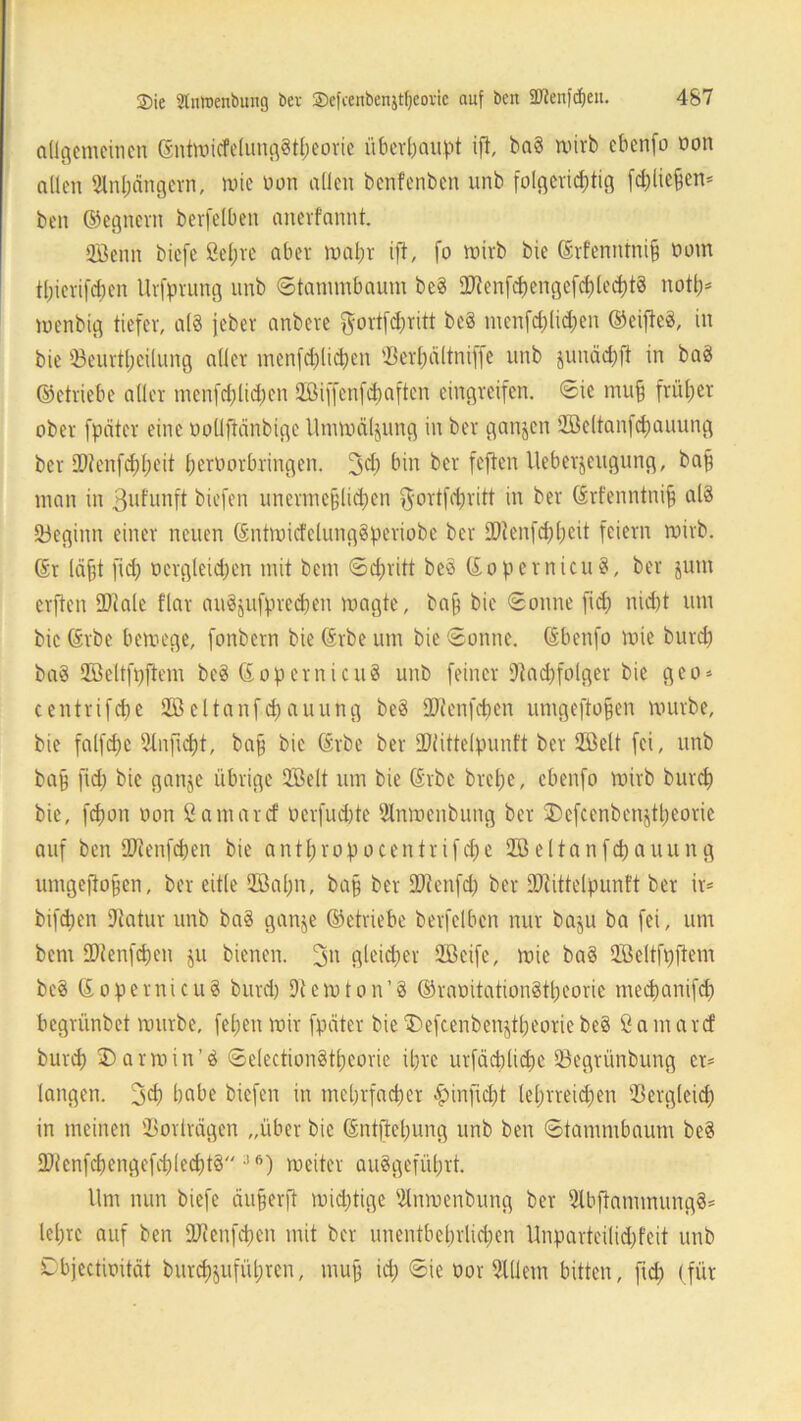 allgemeinen ©ntwicfelungStpeorie überhaupt ift, ba§ wirb ebenfo oon allen Dlnpängern, wie oon allen benfenben unb folgericptig fd)licpen* ben ©egnern berfelben anevfannt. QÖenn biefe ßepre aber wapr ift, fo wirb bie ©rfenntnip üom tpierifepen Urfprung unb ©tanunbaum be8 ODtenfdjengefcplecptS nottj* wenbig tiefer, a(§ jeber anbere $ortfd)ritt be8 menfd;lid;en ©eifte3, in bie 33eurtpcilung aller menfcplicpen tßerpältniffe unb junäepft in ba8 ©etriebe aller menfcplicpen QBiffcnfcpaften eingreifen. ©ie mup früher ober fpätcr eine oodftdnbige Umwälzung in ber ganzen Söeltanfcpauung ber DDtenfcppeit perborbringen. 3*P bin ber feften Ueberjeugung, bap man in 3ufunft biefen unermeplicpen $ortfcpritt in ber ©rfenntnip al8 •öeginn einer neuen ©ntwicfelungSperiobe ber SDtenfcppeit feiern wirb, ©r läpt fid) oergleicpen mit bem ©epritt be3 ©opernicuS, ber jum erften ÜJiale flar auSjufprecpen wagte, bap bie ©onne fid) nid)t um bie ©rbe bewege, fonbern bie ©rbe um bie ©onne. ©benfo wie burd) ba§ DÖcltfpftem be$ ©Opern icu8 unb feiner Dtad)folger bie geo» centrifcpe Sßeltanfcpauung be8 Sütenfepen umgeftopen würbe, bie falfcpe Dlnjicpt, bap bie ©rbe ber DDtittelpunft ber 2ßelt fei, unb bap fid) bie ganje übrige 2Öelt um bie ©rbe brepe, ebenfo wirb burep bie, fepon oon ßamarcf berfuepte Dlnwenbung ber 25efcenbenjtpeorie auf ben 27ienfcpen bie antpropocentrifcpe Söeltanfcpauung umgeftopen, ber eitle Söapn, bap ber ÜDtenfd) ber DDiittelpunft ber ir* bifepen Dtatur unb bas ganje ©etriebe berfelben nur baju ba fei, um bem DDtenfcpen ju bienen. 3» gleicper QBeife, wie ba§ QBeltfpftem beä ©opernicuS burd) Dtewton’8 ©raoitationStpeorie meepanifd) begrünbet würbe, fepen wir fpätcr bie55efcenbenjtpeoriebe8 ßamarcf burep ©arwin’8 ©electionStpeorie ipre urfäcplicpe 93egrünbung er* langen. 3d) habe biefen in meprfaeper infiept leprreid;en $ergleicp in meinen Sortragen „über bie ©ntftcpung unb ben ©tanunbaum be8 ÜJtenfcpengefeplecptS 36) weiter au8gefüprt. Um nun biefe äuperft wieptige Dlnwenbung ber DlbfianunungS* lepre auf ben DJtcnfepen mit ber unentbeprlid)en Unparteilid)feit unb Dbjectioität burcpjufüpren, mup icp ©ic oor DIUem bitten, fid) (für