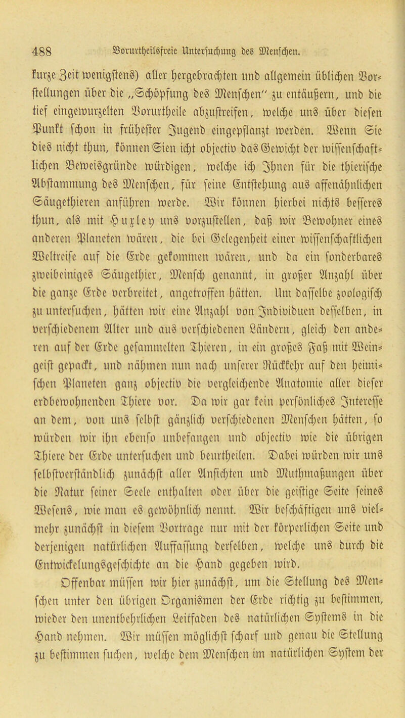 furje 3eit tr>enigfien8) aller hergebrachten unb allgemein üblichen 93or= Teilungen über bic „©Köpfung beS iDtenfchen ju entäufjern, unb bie tief eingemurjelten SBorurtljeilc abjuftreifen, melcfje un§ über biefen $un!t fd)on in früherer 2mgenb cingepflanjt merben. Sßenn Sie bieö nicht fl;un, fönnenSien id;t objectio baS©cmid)t ber miffenfebaft* liehen 23emei§grünbe mürbigen, meldfe id) 3f)nen für bie tfnerifche 5lbftammung be§ DJtenfdfen, für feine (5ntftel;ung au§ affenähnlichen Säugetieren anführen merbe. 2Bir tonnen hierbei nichts beffcreS tun, als mit hujlci; un§ oorjuftcllcn, baf? mir 33emol;ner eine? anberen Planeten mären, bic bei (Gelegenheit einer miffenfd;aftlid;en SBeltreife auf bie Srbc gefommen mären, unb ba ein fonbcrbareS jmeibeinigeS Säugetier, OJtenfd) genannt, in großer 2lnjal;l über bie ganje ®rbc oerbreitet, angetroffen hätten. Um baffclbe joologifd; ju unterfudjen, hätten mir eine 5lnjal;l oon 3'nbioibuen beffelben, in ocrfdjiebenem 2llter unb auS oerfdjiebenen Säubern, gleich ben anbe= ren auf ber Srbe gefammclten gieren, in ein gro§c§ $a§ mit 2öein= geift gegaeft, unb nähmen nun nach nuferer 9tücffel;r auf ben l;eimi* fd)cn Planeten ganj objectin bie oergleidjenbe Anatomie aller biefer erbbemohnenben Schiere oor. Oa mir gar fein pcvfönlichcS Stitereffe an bem, oon unS felbft gänjlid) oerfdjiebenen £Dtenfd;en hätten, fo mürben mir ihn ebenfo unbefangen unb objectin mic bie übrigen !Xl;icrc ber @tbc unterfudjen unb beurteilen. Oabci mürben mir un§ fclbftoerftänblicl) junächft aller 9lnfid)ten unb SD'tutbmalungen über bie Utatur feiner Seele enthalten ober über bie geiftige ©eite feines UöefenS, mie man cS gcmöl;n(id; nennt. 2öir befdmftigcn un§ oicl* mehr junächft in biefem SBortrage nur mit ber förderlichen ©eite unb berjenigen natürlichen Sluffaffung berfelben, meldjc un§ burch bic Gntmicfclung§gefd)id)te an bic hanb gegeben mirb. Offenbar müffen mir hier junädjft, um bie Stellung bcS $?en* fd)cn unter ben übrigen Organismen ber (Erbe richtig ju beftimmen, mieber ben unentbehrlichen Seitfaben bc§ natürlichen ©hftemS in bic hanb nehmen. 2öir müffen möglid;ft fcl;arf unb genau bie Stellung $u beftimmen fud)en, meldjc bem 9}icnfd;cn im natürlichen ©oftem ber