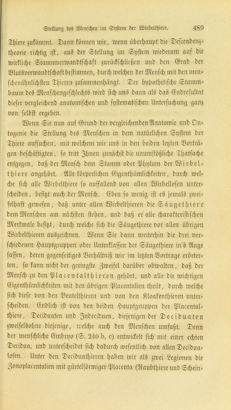 Spiere jufömmt. SDann fönncn mir, trenn überhaupt bie Stefcenbettj* t^corie richtig ift, au? ber ©tellung int ©pftem mieberum auf bic mirflidje ©tammüermanbtfdjaft §urücffdE)lic§en unb ben ©rab ber !8lut?oermanbtfdjaftbeftimmen, burd; meldjen beriDtenfd; mit ben men* fd;encil;nlid;ftcn Spieren jufanimenfjangt. £>er bppotl;etifd;e ©tanim* bäum be? 3)tenfd;engefd)lecf)t? mirb ftd; un? bann al? ba? ©nbrefultat biefer nergleidpenb anatomifcfien unb fpftentatifd;en Unterfucpung ganj non fetbfl ergeben. QBentt ©ie nun auf ©ritnb ber üergleid;enben Anatomie unb Dn* togenie bic ©teflung be? Stttenfdjen in betn natürlichen ©Aftern ber zitiere auffudjett, mit meinem mir un? in ben beibett lebten Q3orträ* gen befdjäftigten, fo tritt 3I;ncn junädjjlbie unumftö§lid;e Sl;atfad;e entgegen, baf ber üflenfd) betn ©tamm ober 4B;i;lum berQBirbel* tpiere angehört. Sitte förderlichen ©igentf)üm(id)feiten, burd) mel* d)e ftd) alle QBirbcltpiere fo auffaüenb non allen Söirbellofen unter* fd; eiben, beft^t aud; ber ÜDtenfd). ©ben fo tnettig ift e? jemal? jmet* fell;aft gemefcit, bafj unter allen QBirbeltpieren bie ©äugetpier c bemttftenfcpen am imdjften fielen, unb baff er alle cparaf'teriftifcpen ttRerfinalc beftjjt, burd) melcpc ftd; bie ©äugetpiere nor allen übrigen QBirbeltpieren au?jeid)iten. QBentt ©ie bann meiterpin bie brei ner* fepiebetten $auptgruppen ober Unterflaffen ber ©äugetpiere in’? Sluge faffen, beren gegenfeitige? QSerpältnip mir int lepten SBortrage erörter* ten, fo fann nicht ber geringere ßmeifel barüber obmatten, ba§ ber OJtenfd; ju ben tfMacentaltpieren gehört, unb alle bie midjtigcn ©igentpümlicpfeiten mit ben übrigen 8ßlaccntalien tpeilt, burd; melcpe ftd) biefe non ben Q3cutc!tl;iercn unb non ben Äloafentpieren unter* fepeiben. ©nblicp ift non ben betben ■fpauptgruppen ber fßlacental* tpiere, ÜDecibuatcn unb Jjnbccibuen, biejenigen ber £>ecibuaten $meifel?of;nc biejenige, melcpe auep ben ttftettfcpen umfaßt. 2)enn ber menfcplicpe ©mbrpo (©. 240 b, c) entmicfelt ftd) mit einer echten £>ccibua, unb unterfepeibet fiep baburep mefentlicp non allen 3)ecibua* lofen. Unter ben Decibuatpicrcn l;aben mir al? jmei ßegionen bic Bonoplacentalien mit gürtelförmiger ffßlaccnta (Ütaubtpierc unb ©d;eitt*